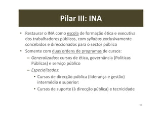 Pilar III: INA
• Restaurar o INA como escola de formação ética e executiva
dos trabalhadores públicos, com syllabus exclusivamente
concebidos e direccionados para o sector público
• Somente com duas ordens de programas de cursos:
– Generalizados: cursos de ética, governância (Políticas
Públicas) e serviço público
– Especializados:
• Cursos de direcção pública (liderança e gestão)
intermédia e superior:
• Cursos de suporte (à direcção pública) e tecnicidade
83
 