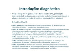 Introdução: diagnóstico
• Crise e fadiga nas respostas para o défice institucional, político (de
representação), partidário, de governação participativa, compromissória e
eficaz, e de implementação de políticas públicas (défices públicos)
• Défice(s) público(s):
– Défice democrático (de confiança e participação cívico-políticas, de representação das
instituições, de valores – transparência, prestação de contas)
– Défice do estado (estado fraco, estado paralelo, estado capturado pelas elites governativas e
directivas, pequenos poderes, silos administrativos, multiplicação organizacional,
incompetência de lidar com os “negócios públicos”, ineficácia das políticas públicas e
desligamento com os cidadãos e demais agentes sociais, económicos e culturais)
– Défice social (de emprego e de igualdades, rendimentos, oportunidades, de género, diálogo
social e empreendedorismo social)
– Défice humano (das lideranças, défice de organizações saudáveis, de valorização dos
trabalhadores, de liberdade das melhores ideias, de lideranças democráticas)
– Défice orçamental (escassos recursos financeiros, deficiente planeamento e comunicação
orçamental, fragmentação da contabilidade pública pelas AP, gestão financeira desadequada
aos objectivos de despesa e poupança pública, e eficácia dos resultados)
9
 