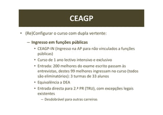 CEAGP
• (Re)Configurar o curso com dupla vertente:
– Ingresso em funções públicas
• CEAGP-IN (Ingresso na AP para não vinculados a funções
públicas)
• Curso de 1 ano lectivo intensivo e exclusivo
• Entrada: 200 melhores do exame escrito passam às
entrevistas, destes 99 melhores ingressam no curso (todos
são eliminatórios): 3 turmas de 33 alunos
• Equivalência a DEA
• Entrada directa para 2.ª PR (TRU), com excepções legais
existentes
– Desdobrável para outras carreiras
 