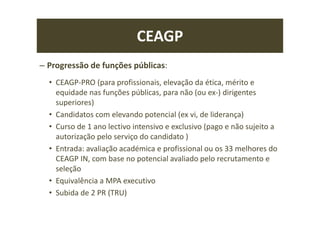 CEAGP
– Progressão de funções públicas:
• CEAGP-PRO (para profissionais, elevação da ética, mérito e
equidade nas funções públicas, para não (ou ex-) dirigentes
superiores)
• Candidatos com elevando potencial (ex vi, de liderança)
• Curso de 1 ano lectivo intensivo e exclusivo (pago e não sujeito a
autorização pelo serviço do candidato )
• Entrada: avaliação académica e profissional ou os 33 melhores do
CEAGP IN, com base no potencial avaliado pelo recrutamento e
seleção
• Equivalência a MPA executivo
• Subida de 2 PR (TRU)
 