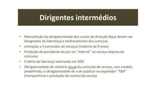 Dirigentes intermédios
• Manutenção da obrigatoriedade dos cursos de direcção 8que devem ser
designados de liderança) e melhoramento dos curricula
• Limitação a 3 comissões de serviços (máximo de 9 anos)
• Proibição do presidente do júri ser “interno” no serviço objecto do
concurso
• Critério da liderança valorizado em 50%
• Obrigatoriedade de relatório anual da comissão de serviço, com modelo
predefinido, e obrigatoriedade de o de publicar no separador “T&P”
(transparência e prestação de contas) do serviço
 