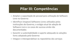 Pilar III: Competências
– Ampliar a capacitação de pessoal para utilização de Software
Livre no Governo
– Identificar (mapear) Softwares Livres utilizados pelas
instituições do Governo, o estágio atual de adoção de
Software Livre e os casos de sucesso ainda não
documentados
– Garantir a sustentabilidade e suporte adequado às soluções
livres adoptada pelo Governo
– Integrar e interoperabilizar os repositórios dos serviços
 