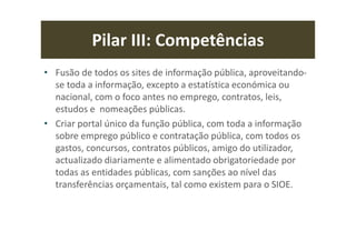 Pilar III: Competências
• Fusão de todos os sites de informação pública, aproveitando-
se toda a informação, excepto a estatística económica ou
nacional, com o foco antes no emprego, contratos, leis,
estudos e nomeações públicas.
• Criar portal único da função pública, com toda a informação
sobre emprego público e contratação pública, com todos os
gastos, concursos, contratos públicos, amigo do utilizador,
actualizado diariamente e alimentado obrigatoriedade por
todas as entidades públicas, com sanções ao nível das
transferências orçamentais, tal como existem para o SIOE.
 