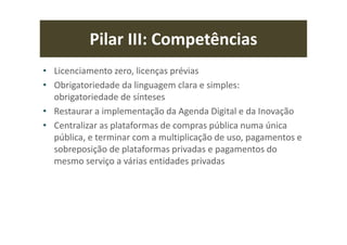 Pilar III: Competências
• Licenciamento zero, licenças prévias
• Obrigatoriedade da linguagem clara e simples:
obrigatoriedade de sínteses
• Restaurar a implementação da Agenda Digital e da Inovação
• Centralizar as plataformas de compras pública numa única
pública, e terminar com a multiplicação de uso, pagamentos e
sobreposição de plataformas privadas e pagamentos do
mesmo serviço a várias entidades privadas
 