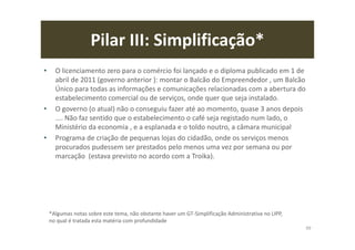 Pilar III: Simplificação*
• O licenciamento zero para o comércio foi lançado e o diploma publicado em 1 de
abril de 2011 (governo anterior ): montar o Balcão do Empreendedor , um Balcão
Único para todas as informações e comunicações relacionadas com a abertura do
estabelecimento comercial ou de serviços, onde quer que seja instalado.
• O governo (o atual) não o conseguiu fazer até ao momento, quase 3 anos depois
.... Não faz sentido que o estabelecimento o café seja registado num lado, o
Ministério da economia , e a esplanada e o toldo noutro, a câmara municipal
• Programa de criação de pequenas lojas do cidadão, onde os serviços menos
procurados pudessem ser prestados pelo menos uma vez por semana ou por
marcação (estava previsto no acordo com a Troika).
99
*Algumas notas sobre este tema, não obstante haver um GT-Simplificação Administrativa no LIPP,
no qual é tratada esta matéria com profundidade
 