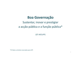 Boa Governação
Sustentar, inovar e prestigiar
a acção pública e a função pública*
(GT-AP/LIPP)
*© Todos os direitos reservados para LIPP.
1
 