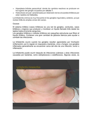  Hiperplasia linfoide paracortical: donde los cambios reactivos se producen en
los lugares del ganglio ocupados por células T.
 Histiocitosis sinusal: caracterizada por distensión de los sinusoides linfáticos por
estar repletos de histiocitos.
La linfadenitis crónica es muy frecuente en los ganglios inguinales y axilares, ya que
reciben linfa de amplias zonas del cuerpo.
Causas
El sistema linfático (vasos linfáticos) es una red de ganglios, conductos, vasos
linfáticos y órganos que producen y movilizan un líquido llamado linfa desde los
tejidos hasta el torrente sanguíneo.
Los ganglios linfáticos o nódulos linfáticos son pequeñas estructuras que filtran el
líquido linfático. Contienen una gran cantidad de glóbulos blancos para ayudar a
combatir las infecciones.
La linfadenitis ocurre cuando los ganglios resultan agrandados por hinchazón
(inflamación), por lo regular en respuesta a bacterias, virus u hongos. Los ganglios
inflamados generalmente se encuentran cerca del sitio de una infección, tumor o
inflamación.
La linfadenitis puede ocurrir después de infecciones cutáneas u otras infecciones
causadas por bacterias, como estreptococos o estafilococos. Algunas veces, es
 