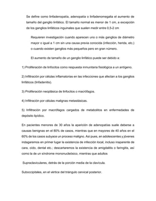 Se define como linfadenopatía, adenopatía o linfadenomegalia el aumento de
tamaño del ganglio linfático. El tamaño normal es menor de 1 cm, a excepción
de los ganglios linfáticos inguinales que suelen medir entre 0,5-2 cm
Requieren investigación cuando aparecen uno o más ganglios de diámetro
mayor o igual a 1 cm sin una causa previa conocida (infección, herida, etc.)
o cuando existen ganglios más pequeños pero en gran número.
El aumento de tamaño de un ganglio linfático puede ser debido a:
1) Proliferación de linfocitos como respuesta inmunitaria fisiológica a un antígeno.
2) Infiltración por células inflamatorias en las infecciones que afectan a los ganglios
linfáticos (linfadenitis).
3) Proliferación neoplásica de linfocitos o macrófagos.
4) Infiltración por células malignas metastásicas.
5) Infiltración por macrófagos cargados de metabolitos en enfermedades de
depósito lipídico.
En pacientes menores de 30 años la aparición de adenopatías suele deberse a
causas benignas en el 80% de casos, mientras que en mayores de 40 años en el
60% de los casos subyace un proceso maligno. Así pues, en adolescentes y jóvenes
indagaremos en primer lugar la existencia de infección local, incluso inaparente de
cara, oído, dental etc.; descartaremos la existencia de amigdalitis o faringitis, así
como la de un síndrome mononucleósico, mientras que adultos
Supraclaviculares, detrás de la porción media de la clavícula.
Suboccipitales, en el vértice del triángulo cervical posterior.
 