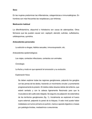 Sexo
En las mujeres predominan las inflamatorias, colagenósicas e inmunoalérgicas. En
hombres son más frecuentes las neoplásicas y por linfomas.
Medicación habitual
La difenilhidantoína, alopurinol e hidralacina son causa de adenopatías. Otros
fármacos que las pueden causar son: captopril, atenolol, sulindac, sulfadiazina,
cefalosporinas, quinidina.
Antecedentes personales
La adicción a drogas, hábitos sexuales, inmunosupresión, etc.
Antecedentes epidemiológicos
Los viajes, contactos infecciosos, contactos con animales.
Cronología
La fecha y modo en que apareció la tumoración y su evolución.
Exploración física
Se deben explorar todas las regiones ganglionares, palpando los ganglios
con las yemas de los dedos, haciendo un movimiento circular y aumentando
progresivamente la presión. El médico debe situarse detrás del enfermo, que
estará sentado y con la cabeza ligeramente flexionada para que la
musculatura del cuello este relajada. Se seguirá una palpación de sistemática
de los territorios ganglionares (fig. 1). Inicialmente se explorará el hueco
supra esternal, palpando la pared de la tráquea. A este nivel puede haber
metástasis con tumor primario en pulmón, mama o aparato digestivo o masas
por patología tiroidea, mediastínica o aneurismas.
 