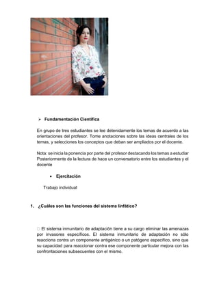  Fundamentación Científica
En grupo de tres estudiantes se lee detenidamente los temas de acuerdo a las
orientaciones del profesor. Tome anotaciones sobre las ideas centrales de los
temas, y selecciones los conceptos que deban ser ampliados por el docente.
Nota: se inicia la ponencia por parte del profesor destacando los temas a estudiar
Posteriormente de la lectura de hace un conversatorio entre los estudiantes y el
docente
 Ejercitación
Trabajo individual
1. ¿Cuáles son las funciones del sistema linfático?
por invasores específicos. El sistema inmunitario de adaptación no sólo
reacciona contra un componente antigénico o un patógeno específico, sino que
su capacidad para reaccionar contra ese componente particular mejora con las
confrontaciones subsecuentes con el mismo.
 