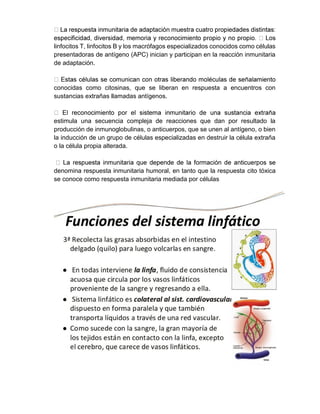 linfocitos T, linfocitos B y los macrófagos especializados conocidos como células
presentadoras de antígeno (APC) inician y participan en la reacción inmunitaria
de adaptación.
conocidas como citosinas, que se liberan en respuesta a encuentros con
sustancias extrañas llamadas antígenos.
estimula una secuencia compleja de reacciones que dan por resultado la
producción de inmunoglobulinas, o anticuerpos, que se unen al antígeno, o bien
la inducción de un grupo de células especializadas en destruir la célula extraña
o la célula propia alterada.
denomina respuesta inmunitaria humoral, en tanto que la respuesta cito tóxica
se conoce como respuesta inmunitaria mediada por células
 