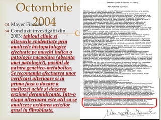 Octombrie 2004Mayer Firenze-Concluziiinvestigatii din 2003: tabloul clinic sialterarileevidentiateprinanalizelehistopatologiceefectuatepemuschiindica o patologievacuolara (absentauneipatologii?), posibil de naturagenetico-metabolica. Se recomandaefectuareaunorverificariulterioaresi in prima faza o dozare a maltozeiacidesidozareaenzimeideramidicante. Intr-o etapaulterioaraesteutilsa se analizezeoxidareaacizilorgrasi in fibroblaste.
