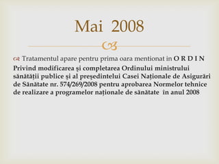 Mai  2008Tratamentulaparepentru prima oaramentionat in O R D I NPrivind modificarea şi completarea Ordinului ministrului sănătăţii publice şi al preşedintelui Casei Naţionale de Asigurări de Sănătate nr. 574/269/2008 pentru aprobarea Normelor tehnice de realizare a programelor naţionale de sănătate  în anul 2008