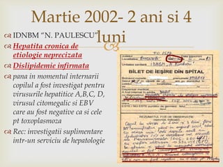 Martie 2002- 2 ani si 4 luniIDNBM “N. PAULESCU”Hepatitacronica de etiologieneprecizataDislipidemieinfirmatapana in momentulinternariicopilul a fostinvestigatpentruvirusurilehepatitice A,B,C, D, virusulcitomegalicsi EBV care au fost negative casicelepttoxoplasmozaRec: investigatiisuplimentareintr-un serviciu de hepatologie