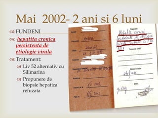 Mai 2002- 2 ani si 6luniFUNDENIhepatitacronicapersistenta de etiologieviralaTratament:Liv 52 alternativ cu SilimarinaPropunere de biopsie hepatica refuzata