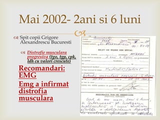 Mai 2002- 2ani si 6 luniSpit copii GrigoreAlexandrescu Bucuresti Distrofiemuscularaprogresiva(tgo, tgp, cpk, ldh cu valoricrescute)Recomandari: EMGEmg a infirmatdistrofiamusculara