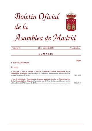 Boletín Oficial
de la
Asamblea de Madrid
Número 51 21 de marzo de 2016 X Legislatura
S U M A R I O
Página
1. TEXTOS APROBADOS
1.1 LEYES
─ Ley por la que se deroga la Ley de Viviendas Rurales Sostenibles de la
Comunidad de Madrid. (Aprobada por el Pleno de la Asamblea, en sesión celebrada
el día 17 de marzo de 2016). . . . . . . . . . . . . . . . . . . . . . . . . . . . . . . . . . . . . . . . . . . . . . . . . . . . . . . . . . . . . . . . . . . . . . . .5611-5612
─ Ley de Identidad y Expresión de Género e Igualdad Social y no Discriminación
de la Comunidad de Madrid. (Aprobada por el Pleno de la Asamblea, en sesión
celebrada el día 17 de marzo de 2016). . . . . . . . . . . . . . . . . . . . . . . . . . . . . . . . . . . . . . . . . . . . . . . . . . . . . . . . . . . . . .5612-5649
 