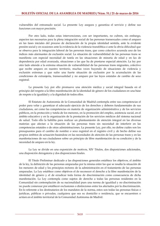 BOLETÍN OFICIAL DE LA ASAMBLEA DE MADRID / Núm. 51 / 21 de marzo de 2016
5618
vulnerables del entramado social. La presente Ley asegura y garantiza el servicio y define sus
funciones con mayor precisión.
Por otro lado, todas estas intervenciones, con ser importantes, no cubren, sin embargo,
aspectos tan necesarios para la plena integración social de las personas transexuales como el amparo
en las fases iniciales del proceso de declaración de la propia identidad sentida, ante la evidente
presión social y en ocasiones ante la evidencia de la violencia transfóbica o ante la obvia dificultad que
se observa para la integración laboral de las personas trans, que como colectivo acumula uno de los
índices más alarmantes de exclusión social. La situación de vulnerabilidad de las personas trans se
manifiesta con especial necesidad de tutela en las situaciones de minoría de edad y en las de
dependencia por edad avanzada, situaciones a las que ha de prestarse especial atención. La ley por
otro lado atiende a la extrema situación de vulnerabilidad de las personas trans migrantes, colectivo
que recibe amparo en nuestro territorio, muchas veces huyendo de situaciones de violencia y
exclusión extremas y que sufre una fuerte situación de exclusión por la acumulación de las
condiciones de extranjería, transexualidad y no amparo por las leyes estatales de cambio de sexo
registral.
La presente Ley por ello promueve una atención médica y social integral basada en el
principio del respeto a la libre manifestación de la identidad de género de los ciudadanos en una base
de respeto a la igualdad y a la dignidad de todos ellos.
El Estatuto de Autonomía de la Comunidad de Madrid contempla entre sus competencias el
poder para velar y garantizar el adecuado ejercicio de los derechos y deberes fundamentales de sus
ciudadanos, así como las competencias en materia de organización administrativa y de los servicios
públicos, en la protección y tutela de los menores, en la promoción del empleo, asistencia social, en el
ámbito educativo y en la organización de la prestación de los servicios médicos del sistema nacional
de salud. Todo ello la habilita para realizar un planteamiento de atención integral en las diversas
materias que afectan a la situación de las personas trans sin necesidad de interferir en las
competencias estatales o de otras administraciones. La presente Ley, por ello, no define cuáles son los
presupuestos para el cambio de nombre o sexo registral en el registro civil y de hecho define sus
propios ámbitos de actuación basándose en las necesidades de atención de las personas trans y en las
manifestaciones de sus ciudadanos sobre un principio de libre manifestación de su condición y de la
necesidad de amparo en la ley.
La Ley se divide en una exposición de motivos, XIV Títulos, dos disposiciones adicionales,
una disposición derogatoria y dos disposiciones finales.
El Título Preliminar dedicado a las disposiciones generales establece los objetivos, el ámbito
de la ley, la definición de las personas amparadas por la misma entre las que se resalta la situación de
los menores de edad y los principios rectores de la administración en el tratamiento de las personas
amparadas. La Ley establece como objetivos el de reconocer el derecho a la libre manifestación de la
identidad de género y el de erradicar toda forma de discriminación como consecuencia de dicha
manifestación. La Ley contempla como sujetos de derecho a todas las personas residentes en la
Comunidad sin contemplación de su nacionalidad pues una norma de igualdad y no discriminación
no puede comenzar por establecer exclusiones o distinciones entre los afectados por la discriminación.
En lo referente a los destinatarios de los mandatos de la norma, estos son todas las personas físicas o
jurídicas, públicas o privadas, cualquiera que sea su domicilio o residencia, que se encuentren o
actúen en el ámbito territorial de la Comunidad Autónoma de Madrid.
 