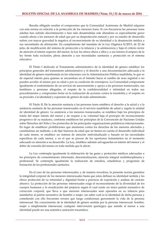 BOLETÍN OFICIAL DE LA ASAMBLEA DE MADRID / Núm. 51 / 21 de marzo de 2016
5619
Resulta obligado resaltar el compromiso que la Comunidad Autónoma de Madrid adquiere
con esta norma en relación a la protección de los menores trans. Si con frecuencia las personas trans
adultas han sufrido discriminación o han sido desatendidas este abandono es especialmente grave
cuando afecta a los menores de edad que por su desprotección natural y por su estadio de desarrollo
sufren con mayor gravedad la negativa al reconocimiento de su identidad o la desatención médica a
sus necesidades de afirmación. En cumplimiento del mandato de la Ley Orgánica 8/2015, de 22 de
julio, de modificación del sistema de protección a la infancia y la adolescencia y bajo el criterio rector
de atención al interés superior del menor, la Ley les ofrece ahora a ellos y a sus tutores el amparo de la
ley frente toda exclusión, plena atención a sus necesidades sanitarias y protección en el sistema
educativo.
El Título I dedicado al Tratamiento administrativo de la identidad de género establece los
principios generales del tratamiento administrativo y el derecho a una documentación adecuada a la
identidad de género manifestada en las relaciones con la Administración Pública madrileña, lo que es
de especial interés para quienes se encuentran en el tránsito hacia el cambio de sexo registral o no
pueden acceder al mismo por su edad o por su condición de extranjeros. La Comunidad compromete
igualmente el sostenimiento de un servicio de asesoramiento y apoyo a las personas transexuales, sus
familiares y personas allegadas, el respeto de la confidencialidad e intimidad en todos sus
procedimientos y compromiso firme en la realización de acciones contra la transfobia y el respeto en
su proceder a la identidad y expresión de género de todo administrado.
El Título II, De la atención sanitaria a las personas trans establece el derecho a la salud y a la
asistencia sanitaria de las personas transexuales en el servicio madrileño de salud y regula la unidad
de identidad de género. La asistencia a los menores transexuales, se establece bajo los principios de
tutela del mejor interés del menor y de respeto a su voluntad bajo el principio de reconocimiento
progresivo de su madurez, conforme establecen los principios de la Convención de Naciones Unidas
sobre Derechos del Niño y los protocolos de las principales organizaciones pediátricas internacionales.
En lugar de establecer prohibiciones que atentarían contra los derechos de los menores afectados y
constituirían un maltrato, o de fijar barreras de edad que no tienen en cuenta el desarrollo individual
de cada menor, se establece un sistema de atención individualizado y basado en las necesidades
específicas de cada menor, y en el que se provee de los oportunos tratamientos en el momento
adecuado en atención a su desarrollo. La Ley, establece además salvaguardas en interés del menor y el
deber de consulta del mismo en toda medida que le afecte.
La Ley contempla igualmente la elaboración de las guías y protocolos médicos adecuados a
los principios de consentimiento informado, descentralización, atención integral multidisciplinaria y
profesional. Se contempla igualmente la realización de estudios, estadísticas y programas de
formación de los profesionales sanitarios.
En el caso de las personas intersexuales, y de manera novedosa, la presente norma garantiza
la integridad corporal de los menores intersexuales hasta que estos definan su identidad sentida y les
ofrece protección de su intimidad y dignidad frente a prácticas de exposición y análisis de carácter
abusivo. La protección de las personas intersexuales exige el reconocimiento de la diversidad de los
cuerpos humanos y la erradicación del prejuicio según el cual existe un único patrón normativo de
corrección corporal, que lleva a que menores intersexuales sean operados en su infancia para
asimilarlos al patrón normativo de hombre o mujer, sin saber cuál es la identidad de dicha persona y
cometiendo con ello frecuentes errores que luego condicionan gravemente la vida de la persona
intersexual. Sin conocimiento de la identidad de género sentida por la persona intersexual: hombre,
mujer o simplemente intersexual, cualquier intervención quirúrgica que asimile al menor a una
identidad puede ser una autentica castración traumática.
 