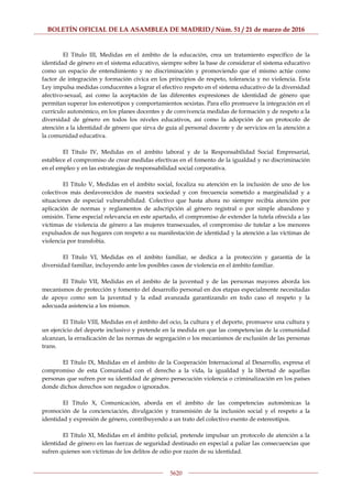 BOLETÍN OFICIAL DE LA ASAMBLEA DE MADRID / Núm. 51 / 21 de marzo de 2016
5620
El Título III, Medidas en el ámbito de la educación, crea un tratamiento específico de la
identidad de género en el sistema educativo, siempre sobre la base de considerar el sistema educativo
como un espacio de entendimiento y no discriminación y promoviendo que el mismo actúe como
factor de integración y formación cívica en los principios de respeto, tolerancia y no violencia. Esta
Ley impulsa medidas conducentes a lograr el efectivo respeto en el sistema educativo de la diversidad
afectivo-sexual, así como la aceptación de las diferentes expresiones de identidad de género que
permitan superar los estereotipos y comportamientos sexistas. Para ello promueve la integración en el
currículo autonómico, en los planes docentes y de convivencia medidas de formación y de respeto a la
diversidad de género en todos los niveles educativos, así como la adopción de un protocolo de
atención a la identidad de género que sirva de guía al personal docente y de servicios en la atención a
la comunidad educativa.
El Título IV, Medidas en el ámbito laboral y de la Responsabilidad Social Empresarial,
establece el compromiso de crear medidas efectivas en el fomento de la igualdad y no discriminación
en el empleo y en las estrategias de responsabilidad social corporativa.
El Título V, Medidas en el ámbito social, focaliza su atención en la inclusión de uno de los
colectivos más desfavorecidos de nuestra sociedad y con frecuencia sometido a marginalidad y a
situaciones de especial vulnerabilidad. Colectivo que hasta ahora no siempre recibía atención por
aplicación de normas y reglamentos de adscripción al género registral o por simple abandono y
omisión. Tiene especial relevancia en este apartado, el compromiso de extender la tutela ofrecida a las
víctimas de violencia de género a las mujeres transexuales, el compromiso de tutelar a los menores
expulsados de sus hogares con respeto a su manifestación de identidad y la atención a las víctimas de
violencia por transfobia.
El Título VI, Medidas en el ámbito familiar, se dedica a la protección y garantía de la
diversidad familiar, incluyendo ante los posibles casos de violencia en el ámbito familiar.
El Título VII, Medidas en el ámbito de la juventud y de las personas mayores aborda los
mecanismos de protección y fomento del desarrollo personal en dos etapas especialmente necesitadas
de apoyo como son la juventud y la edad avanzada garantizando en todo caso el respeto y la
adecuada asistencia a los mismos.
El Título VIII, Medidas en el ámbito del ocio, la cultura y el deporte, promueve una cultura y
un ejercicio del deporte inclusivo y pretende en la medida en que las competencias de la comunidad
alcanzan, la erradicación de las normas de segregación o los mecanismos de exclusión de las personas
trans.
El Título IX, Medidas en el ámbito de la Cooperación Internacional al Desarrollo, expresa el
compromiso de esta Comunidad con el derecho a la vida, la igualdad y la libertad de aquellas
personas que sufren por su identidad de género persecución violencia o criminalización en los países
donde dichos derechos son negados o ignorados.
El Título X, Comunicación, aborda en el ámbito de las competencias autonómicas la
promoción de la concienciación, divulgación y transmisión de la inclusión social y el respeto a la
identidad y expresión de género, contribuyendo a un trato del colectivo exento de estereotipos.
El Título XI, Medidas en el ámbito policial, pretende impulsar un protocolo de atención a la
identidad de género en las fuerzas de seguridad destinado en especial a paliar las consecuencias que
sufren quienes son víctimas de los delitos de odio por razón de su identidad.
 