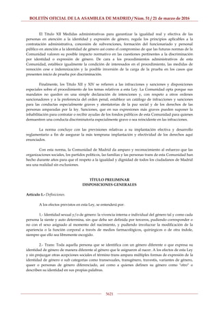 BOLETÍN OFICIAL DE LA ASAMBLEA DE MADRID / Núm. 51 / 21 de marzo de 2016
5621
El Título XII Medidas administrativas para garantizar la igualdad real y efectiva de las
personas en atención a la identidad y expresión de género, regula los principios aplicables a la
contratación administrativa, concesión de subvenciones, formación del funcionariado y personal
público en atención a la identidad de género así como el compromiso de que las futuras normas de la
Comunidad valoren su posible impacto normativo en las cuestiones pertinentes a la discriminación
por identidad o expresión de género. De cara a los procedimientos administrativos de esta
Comunidad, establece igualmente la condición de interesados en el procedimiento, las medidas de
remoción cese e indemnización y la posible inversión de la carga de la prueba en los casos que
presenten inicio de prueba por discriminación.
Finalmente, los Título XII y XIV se refieren a las infracciones y sanciones y disposiciones
especiales sobre el procedimiento de los temas relativos a esta Ley. La Comunidad opta porque sus
mandatos no queden en una simple declaración de intenciones y, con respeto a otros ordenes
sancionadores y a la preferencia del orden penal, establece un catálogo de infracciones y sanciones
para las conductas especialmente graves y atentatorias de la paz social y de los derechos de las
personas amparadas por la ley. Sanciones, que en sus expresiones más graves pueden suponer la
inhabilitación para contratar o recibir ayudas de los fondos públicos de esta Comunidad para quienes
demuestren una conducta discriminatoria especialmente grave o sea reincidente en las infracciones.
La norma concluye con las previsiones relativas a su implantación efectiva y desarrollo
reglamentario a fin de asegurar la más temprana implantación y efectividad de los derechos aquí
enunciados.
Con esta norma, la Comunidad de Madrid da amparo y reconocimiento al esfuerzo que las
organizaciones sociales, los partidos políticos, las familias y las personas trans de esta Comunidad han
hecho durante años para que el respeto a la igualdad y dignidad de todos los ciudadanos de Madrid
sea una realidad sin exclusiones.
TÍTULO PRELIMINAR
DISPOSICIONES GENERALES
Artículo 1.- Definiciones.
A los efectos previstos en esta Ley, se entenderá por:
1.- Identidad sexual y/o de género: la vivencia interna e individual del género tal y como cada
persona la siente y auto determina, sin que deba ser definida por terceros, pudiendo corresponder o
no con el sexo asignado al momento del nacimiento, y pudiendo involucrar la modificación de la
apariencia o la función corporal a través de medios farmacológicos, quirúrgicos o de otra índole,
siempre que ello sea libremente escogido.
2.- Trans: Toda aquella persona que se identifica con un género diferente o que expresa su
identidad de género de manera diferente al género que le asignaron al nacer. A los efectos de esta Ley
y sin prejuzgar otras acepciones sociales el término trans ampara múltiples formas de expresión de la
identidad de género o sub categorías como transexuales, transgénero, travestis, variantes de género,
queer o personas de género diferenciado, así como a quienes definen su género como "otro" o
describen su identidad en sus propias palabras.
 