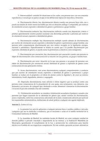 BOLETÍN OFICIAL DE LA ASAMBLEA DE MADRID / Núm. 51 / 21 de marzo de 2016
5622
3.- Intersexualidad: variedad de situaciones en las cuales, una persona nace con una anatomía
reproductiva o sexual que no parece encajar en las definiciones típicas de masculino y femenino.
4.- Discriminación directa: hay discriminación directa cuando una persona haya sido, sea o
pueda ser tratada de modo menos favorable que otra en situación análoga o comparable, por motivos
de orientación sexual, expresión o identidad de género o pertenencia a grupo familiar.
5.- Discriminación indirecta: hay discriminación indirecta cuando una disposición, criterio o
práctica aparentemente neutros puedan ocasionar una desventaja particular a personas por motivos
de orientación sexual, expresión o identidad de género.
6.- Discriminación múltiple: hay discriminación múltiple cuando además de discriminación
por motivo de orientación sexual, expresión o identidad de género o pertenencia a grupo familiar, una
persona sufre conjuntamente discriminación por otro motivo recogido en la legislación europea,
nacional o autonómica. Específicamente se tendrá en cuenta que a la posible discriminación por
expresión, identidad de género, se pueda sumar la pertenencia a colectivos como inmigrantes.
7.- Discriminación por asociación: hay discriminación por asociación cuando una persona es
objeto de discriminación como consecuencia de su relación con una persona, un grupo o familia trans.
8.- Discriminación por error: situación en la que una persona o un grupo de personas son
objeto de discriminación por orientación sexual, identidad de género o expresión de género como
consecuencia de una apreciación errónea.
9.- Acoso discriminatorio: será acoso discriminatorio cualquier comportamiento o conducta
que por razones de orientación sexual, expresión o identidad de género o pertenencia a grupo
familiar, se realice con el propósito o el efecto de atentar contra la dignidad y de crear un entorno
intimidatorio, hostil, degradante, ofensivo o segregado.
10.- Represalia discriminatoria: trato adverso o efecto negativo que se produce contra una
persona como consecuencia de la presentación de una queja, una reclamación, una denuncia, una
demanda o un recurso, de cualquier tipo, destinado a evitar, disminuir o denunciar la discriminación
o el acoso al que está sometida o ha sido sometida.
11.- Victimización secundaria: se considera victimización secundaria al perjuicio causado a las
personas que hagan expresión de su identidad de género que, siendo víctimas de discriminación,
acoso o represalia, sufren las consecuencias adicionales de la mala o inadecuada atención por parte de
los responsables administrativos, instituciones de salud, policía o cualquier otro agente implicado.
Artículo 2.- Ámbito de la ley.
1.- La presente Ley será de aplicación a cualquier persona física o jurídica, pública o privada,
cualquiera que sea su domicilio o residencia, que se encuentre o actúe en el ámbito territorial de la
Comunidad Autónoma de Madrid.
2.- La Asamblea de Madrid, las entidades locales de Madrid, así como cualquier entidad de
derecho público o privado vinculada o dependiente de las mismas, y la Federación Madrileña de
Municipios, garantizarán el cumplimiento de la Ley y promoverán las condiciones para hacerla
efectiva en el ámbito de sus respectivas competencias. En este sentido, apoyarán acciones afirmativas
 
