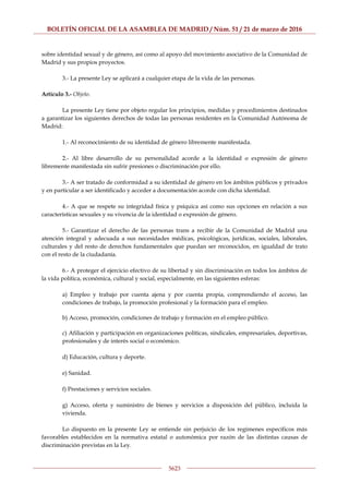 BOLETÍN OFICIAL DE LA ASAMBLEA DE MADRID / Núm. 51 / 21 de marzo de 2016
5623
sobre identidad sexual y de género, así como al apoyo del movimiento asociativo de la Comunidad de
Madrid y sus propios proyectos.
3.- La presente Ley se aplicará a cualquier etapa de la vida de las personas.
Artículo 3.- Objeto.
La presente Ley tiene por objeto regular los principios, medidas y procedimientos destinados
a garantizar los siguientes derechos de todas las personas residentes en la Comunidad Autónoma de
Madrid:
1.- Al reconocimiento de su identidad de género libremente manifestada.
2.- Al libre desarrollo de su personalidad acorde a la identidad o expresión de género
libremente manifestada sin sufrir presiones o discriminación por ello.
3.- A ser tratado de conformidad a su identidad de género en los ámbitos públicos y privados
y en particular a ser identificado y acceder a documentación acorde con dicha identidad.
4.- A que se respete su integridad física y psíquica así como sus opciones en relación a sus
características sexuales y su vivencia de la identidad o expresión de género.
5.- Garantizar el derecho de las personas trans a recibir de la Comunidad de Madrid una
atención integral y adecuada a sus necesidades médicas, psicológicas, jurídicas, sociales, laborales,
culturales y del resto de derechos fundamentales que puedan ser reconocidos, en igualdad de trato
con el resto de la ciudadanía.
6.- A proteger el ejercicio efectivo de su libertad y sin discriminación en todos los ámbitos de
la vida política, económica, cultural y social, especialmente, en las siguientes esferas:
a) Empleo y trabajo por cuenta ajena y por cuenta propia, comprendiendo el acceso, las
condiciones de trabajo, la promoción profesional y la formación para el empleo.
b) Acceso, promoción, condiciones de trabajo y formación en el empleo público.
c) Afiliación y participación en organizaciones políticas, sindicales, empresariales, deportivas,
profesionales y de interés social o económico.
d) Educación, cultura y deporte.
e) Sanidad.
f) Prestaciones y servicios sociales.
g) Acceso, oferta y suministro de bienes y servicios a disposición del público, incluida la
vivienda.
Lo dispuesto en la presente Ley se entiende sin perjuicio de los regímenes específicos más
favorables establecidos en la normativa estatal o autonómica por razón de las distintas causas de
discriminación previstas en la Ley.
 