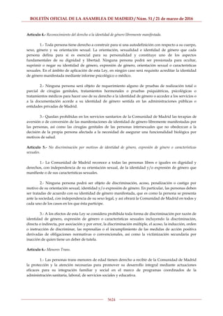 BOLETÍN OFICIAL DE LA ASAMBLEA DE MADRID / Núm. 51 / 21 de marzo de 2016
5624
Artículo 4.- Reconocimiento del derecho a la identidad de género libremente manifestada.
1.- Toda persona tiene derecho a construir para sí una autodefinición con respecto a su cuerpo,
sexo, género y su orientación sexual. La orientación, sexualidad e identidad de género que cada
persona defina para sí es esencial para su personalidad y constituye uno de los aspectos
fundamentales de su dignidad y libertad. Ninguna persona podrá ser presionada para ocultar,
suprimir o negar su identidad de género, expresión de género, orientación sexual o características
sexuales. En el ámbito de aplicación de esta Ley, en ningún caso será requisito acreditar la identidad
de género manifestada mediante informe psicológico o médico.
2.- Ninguna persona será objeto de requerimiento alguno de pruebas de realización total o
parcial de cirugías genitales, tratamientos hormonales o pruebas psiquiátricas, psicológicas o
tratamientos médicos para hacer uso de su derecho a la identidad de género o acceder a los servicios o
a la documentación acorde a su identidad de género sentida en las administraciones públicas o
entidades privadas de Madrid.
3.- Quedan prohibidas en los servicios sanitarios de la Comunidad de Madrid las terapias de
aversión o de conversión de las manifestaciones de identidad de género libremente manifestadas por
las personas, así como las cirugías genitales de las personas intersexuales que no obedezcan a la
decisión de la propia persona afectada a la necesidad de asegurar una funcionalidad biológica por
motivos de salud.
Artículo 5.- No discriminación por motivos de identidad de género, expresión de género o características
sexuales.
1.- La Comunidad de Madrid reconoce a todas las personas libres e iguales en dignidad y
derechos, con independencia de su orientación sexual, de la identidad y/o expresión de género que
manifieste o de sus características sexuales.
2.- Ninguna persona podrá ser objeto de discriminación, acoso, penalización o castigo por
motivo de su orientación sexual, identidad y/o expresión de género. En particular, las personas deben
ser tratadas de acuerdo con su identidad de género manifestada, que es como la persona se presenta
ante la sociedad, con independencia de su sexo legal, y así obrará la Comunidad de Madrid en todos y
cada uno de los casos en los que ésta participe.
3.- A los efectos de esta Ley se considera prohibida toda forma de discriminación por razón de
identidad de género, expresión de género o características sexuales incluyendo la discriminación,
directa o indirecta, por asociación y por error, la discriminación múltiple, el acoso, la inducción, orden
o instrucción de discriminar, las represalias o el incumplimiento de las medidas de acción positiva
derivadas de obligaciones normativas o convencionales, así como la victimización secundaria por
inacción de quien tiene un deber de tutela.
Artículo 6.- Menores Trans.
1.- Las personas trans menores de edad tienen derecho a recibir de la Comunidad de Madrid
la protección y la atención necesarias para promover su desarrollo integral mediante actuaciones
eficaces para su integración familiar y social en el marco de programas coordinados de la
administración sanitaria, laboral, de servicios sociales y educativa.
 