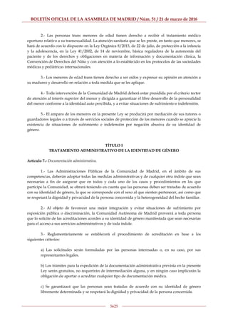 BOLETÍN OFICIAL DE LA ASAMBLEA DE MADRID / Núm. 51 / 21 de marzo de 2016
5625
2.- Las personas trans menores de edad tienen derecho a recibir el tratamiento médico
oportuno relativo a su transexualidad. La atención sanitaria que se les preste, en tanto que menores, se
hará de acuerdo con lo dispuesto en la Ley Orgánica 8/2015, de 22 de julio, de protección a la infancia
y la adolescencia, en la Ley 41/2002, de 14 de noviembre, básica reguladora de la autonomía del
paciente y de los derechos y obligaciones en materia de información y documentación clínica, la
Convención de Derechos del Niño y con atención a lo establecido en los protocolos de las sociedades
médicas y pediátricas internacionales.
3.- Los menores de edad trans tienen derecho a ser oídos y expresar su opinión en atención a
su madurez y desarrollo en relación a toda medida que se les aplique.
4.- Toda intervención de la Comunidad de Madrid deberá estar presidida por el criterio rector
de atención al interés superior del menor y dirigida a garantizar el libre desarrollo de la personalidad
del menor conforme a la identidad auto percibida, y a evitar situaciones de sufrimiento e indefensión.
5.- El amparo de los menores en la presente Ley se producirá por mediación de sus tutores o
guardadores legales o a través de servicios sociales de protección de los menores cuando se aprecie la
existencia de situaciones de sufrimiento e indefensión por negación abusiva de su identidad de
género.
TÍTULO I
TRATAMIENTO ADMINISTRATIVO DE LA IDENTIDAD DE GÉNERO
Artículo 7.- Documentación administrativa.
1.- Las Administraciones Públicas de la Comunidad de Madrid, en el ámbito de sus
competencias, deberán adoptar todas las medidas administrativas y de cualquier otra índole que sean
necesarias a fin de asegurar que en todos y cada uno de los casos y procedimientos en los que
participe la Comunidad, se obrará teniendo en cuenta que las personas deben ser tratadas de acuerdo
con su identidad de género, la que se corresponde con el sexo al que sienten pertenecer, así como que
se respetará la dignidad y privacidad de la persona concernida y la heterogeneidad del hecho familiar.
2.- Al objeto de favorecer una mejor integración y evitar situaciones de sufrimiento por
exposición pública o discriminación, la Comunidad Autónoma de Madrid proveerá a toda persona
que lo solicite de las acreditaciones acordes a su identidad de género manifestada que sean necesarias
para el acceso a sus servicios administrativos y de toda índole.
3.- Reglamentariamente se establecerá el procedimiento de acreditación en base a los
siguientes criterios:
a) Las solicitudes serán formuladas por las personas interesadas o, en su caso, por sus
representantes legales.
b) Los trámites para la expedición de la documentación administrativa prevista en la presente
Ley serán gratuitos, no requerirán de intermediación alguna, y en ningún caso implicarán la
obligación de aportar o acreditar cualquier tipo de documentación médica.
c) Se garantizará que las personas sean tratadas de acuerdo con su identidad de género
libremente determinada y se respetará la dignidad y privacidad de la persona concernida.
 