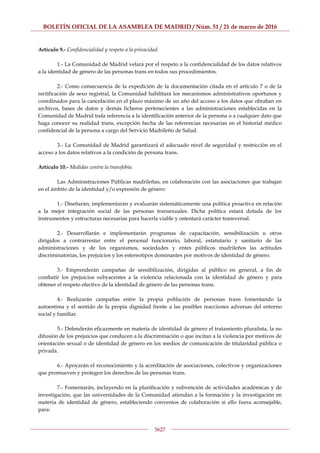 BOLETÍN OFICIAL DE LA ASAMBLEA DE MADRID / Núm. 51 / 21 de marzo de 2016
5627
Artículo 9.- Confidencialidad y respeto a la privacidad.
1.- La Comunidad de Madrid velará por el respeto a la confidencialidad de los datos relativos
a la identidad de género de las personas trans en todos sus procedimientos.
2.- Como consecuencia de la expedición de la documentación citada en el artículo 7 o de la
rectificación de sexo registral, la Comunidad habilitará los mecanismos administrativos oportunos y
coordinados para la cancelación en el plazo máximo de un año del acceso a los datos que obraban en
archivos, bases de datos y demás ficheros pertenecientes a las administraciones establecidas en la
Comunidad de Madrid toda referencia a la identificación anterior de la persona o a cualquier dato que
haga conocer su realidad trans, excepción hecha de las referencias necesarias en el historial médico
confidencial de la persona a cargo del Servicio Madrileño de Salud.
3.- La Comunidad de Madrid garantizará el adecuado nivel de seguridad y restricción en el
acceso a los datos relativos a la condición de persona trans.
Artículo 10.- Medidas contra la transfobia.
Las Administraciones Públicas madrileñas, en colaboración con las asociaciones que trabajan
en el ámbito de la identidad y/o expresión de género:
1.- Diseñarán, implementarán y evaluarán sistemáticamente una política proactiva en relación
a la mejor integración social de las personas transexuales. Dicha política estará dotada de los
instrumentos y estructuras necesarias para hacerla viable y ostentará carácter transversal.
2.- Desarrollarán e implementarán programas de capacitación, sensibilización u otros
dirigidos a contrarrestar entre el personal funcionario, laboral, estatutario y sanitario de las
administraciones y de los organismos, sociedades y entes públicos madrileños las actitudes
discriminatorias, los prejuicios y los estereotipos dominantes por motivos de identidad de género.
3.- Emprenderán campañas de sensibilización, dirigidas al público en general, a fin de
combatir los prejuicios subyacentes a la violencia relacionada con la identidad de género y para
obtener el respeto efectivo de la identidad de género de las personas trans.
4.- Realizarán campañas entre la propia población de personas trans fomentando la
autoestima y el sentido de la propia dignidad frente a las posibles reacciones adversas del entorno
social y familiar.
5.- Defenderán eficazmente en materia de identidad de género el tratamiento pluralista, la no
difusión de los prejuicios que conducen a la discriminación o que incitan a la violencia por motivos de
orientación sexual o de identidad de género en los medios de comunicación de titularidad pública o
privada.
6.- Apoyarán el reconocimiento y la acreditación de asociaciones, colectivos y organizaciones
que promueven y protegen los derechos de las personas trans.
7.- Fomentarán, incluyendo en la planificación y subvención de actividades académicas y de
investigación, que las universidades de la Comunidad atiendan a la formación y la investigación en
materia de identidad de género, estableciendo convenios de colaboración si ello fuera aconsejable,
para:
 