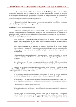 BOLETÍN OFICIAL DE LA ASAMBLEA DE MADRID / Núm. 51 / 21 de marzo de 2016
5629
2.- El sistema sanitario público de la Comunidad de Madrid garantizará que la política
sanitaria sea respetuosa hacia las personas en atención a su identidad y/o expresión de género e
incorporará servicios y programas específicos de promoción, prevención y atención que permitan a las
mismas, así como a sus familias, disfrutar del derecho a una atención sanitaria plena y eficaz que
reconozca y tenga en cuenta sus necesidades particulares.
3.- La atención sanitaria dispensada por el sistema sanitario público madrileño se adecuará a
la identidad de género de la persona receptora de la misma.
Artículo 13.- Atención sanitaria a personas trans.
1.- El sistema sanitario público de la Comunidad de Madrid atenderá a las personas trans
conforme a los principios de consentimiento informado, libre autodeterminación de género, de no
discriminación, de asistencia integral, de calidad, especializada, de proximidad y de no segregación.
Teniendo derecho las personas trans a:
a) Ser informadas y consultadas de los tratamientos que les afecten y a que los procesos
médicos que se les apliquen, se rijan por el principio de consentimiento informado y libre
decisión del paciente o tutor legal.
b) Ser tratadas conforme a su identidad de género e ingresadas en las salas o centros
correspondientes a ésta cuando existan diferentes dependencias por razón de sexo, y a recibir
el trato que se corresponde a su identidad de género evitando toda segregación o
discriminación.
c) Ser atendidas en proximidad sin sufrir desplazamientos y gastos innecesarios, así como a
solicitar la derivación voluntaria a los centros de atención especializada pertinentes a su
tratamiento.
d) A solicitar, en caso de duda, una segunda opinión a otro miembro del personal médico,
antes de acceder a tratamientos o intervenciones quirúrgicas con efectos irreversibles.
2.- Dentro de sus competencias, y previo cumplimiento de los requisitos y trámites previstos
en la Ley 16/2003, de 28 de mayo, de cohesión y calidad del Sistema Nacional de Salud, el sistema
sanitario público de la Comunidad de Madrid:
a) Proporcionará tratamiento hormonal a las personas trans. En el caso de menores de edad, la
atención se realizará en los términos expresados en el artículo siguiente de esta Ley.
b) Proporcionará el proceso quirúrgico genital, aumento de pecho y masculinización de tórax,
siendo la gestión de las listas de espera ajustada a la máxima transparencia, agilidad y eficacia.
c) Proporcionará el material protésico necesario.
d) Prestará tratamientos que tiendan a la modulación del tono y timbre de la voz cuando sean
requeridos
e) Proporcionará el acompañamiento psicológico adecuado si el usuario y/o familiares y
profesionales lo vieran necesario, siendo este acompañamiento el común previsto para el resto
de los usuarios del Sistema Sanitario Público de Madrid, sin que quepa condicionar la
 