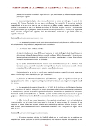 BOLETÍN OFICIAL DE LA ASAMBLEA DE MADRID / Núm. 51 / 21 de marzo de 2016
5630
prestación de asistencia sanitaria especializada a que previamente se deban someter a examen
psicológico alguno.
3.- La asistencia psicológica a las personas trans será la común prevista para el resto de los
usuarios del Sistema Sanitario, sin que quepa condicionar la prestación de asistencia sanitaria
especializada a las personas trans a que previamente se deban someter a examen psicológico. Se
prohíbe expresamente el uso en el Servicio Madrileño de Salud de terapias aversivas y de cualquier
otro procedimiento que suponga un intento de anulación de la personalidad o voluntad de la persona
trans, así como cualquier otra vejación, trato discriminatorio, humillante o que atente contra su
dignidad personal.
Artículo 14.- Atención sanitaria de menores trans.
1.- Las personas trans menores de edad tienen derecho a recibir tratamiento médico relativo a
su transexualidad proporcionado por profesionales pediátricos.
2.- Los menores trans tendrán derecho:
a) A recibir tratamiento para el bloqueo hormonal al inicio de la pubertad, situación que se
determinará utilizando datos objetivos como la medición del nivel de estradiol y testosterona,
la velocidad de crecimiento o la madurez de los ovarios y gónadas, para evitar el desarrollo de
caracteres sexuales secundarios no deseados;
b) Y a recibir tratamiento hormonal cruzado en el momento adecuado de la pubertad para
favorecer que su desarrollo corporal se corresponda con el de las personas de su edad, a fin de
propiciar el desarrollo de caracteres sexuales secundarios deseados.
Dicho tratamiento se producirá bajo la autorización de quienes posean la tutela de la persona
menor de edad o por autorización del juez que los sustituya.
El protocolo de actuación determinará el procedimiento a seguir en aquellos casos en que el
equipo profesional estime la improcedencia por existir circunstancias que pongan en riesgo la salud
del menor.
3.- Sin perjuicio de lo establecido por la Ley 1/2007, de 21 de febrero, de Mediación Familiar
de la Comunidad de Madrid, la negativa de padres o tutores a autorizar tratamientos relacionados con
la transexualidad o a que se establezca preventivamente un tratamiento de inhibición del desarrollo
hormonal, podrá ser recurrida ante la autoridad judicial cuando conste que puede causar un grave
perjuicio o sufrimiento al menor. En todo caso se atenderá al criterio del interés superior del menor.
4.- A los efectos de que conste la posición o el consentimiento del menor en el procedimiento y
de conformidad con la legislación en materia de los derechos de los pacientes y de protección de los
menores, el menor deberá ser oído en atención a su desarrollo y madurez, siempre si supera los 12
años de edad y su consentimiento deberá ser recabado de manera clara e inequívoca si supera los 16
años de edad.
Artículo 15.- Atención sanitaria a personas intersexuales.
1.- El sistema sanitario público de Madrid velará por la erradicación de las prácticas de
modificación genital en bebes recién nacidos atendiendo únicamente a criterios quirúrgicos y en un
 
