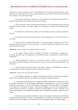 BOLETÍN OFICIAL DE LA ASAMBLEA DE MADRID / Núm. 51 / 21 de marzo de 2016
5631
momento en el que se desconoce cuál es la identidad real de la persona intersexual recién nacida.
Todo ello con la salvedad de los criterios médicos basados en la protección de la salud de la persona
recién nacida y con la autorización legal.
2.- Se procurará conservar las gónadas con el fin de preservar un futuro aporte hormonal no
inducido. Incluyendo en los controles los marcadores tumorales.
3.- No se realizarán pruebas de hormonación inducida con fines experimentales ni de otro tipo
hasta que la propia persona o sus tutores legales, así lo requieran en función de la identidad sexual
sentida.
4.- Se limitarán las exploraciones genitales a lo estrictamente necesario y siempre por criterios
de salud.
5.- Se formará al personal sanitario haciendo especial hincapié en la corrección de trato y la
privacidad.
6.- Se preservará la intimidad del paciente en su historia clínica de manera que no todo el
personal sanitario que acceda a ella pueda conocer su cambio de identidad de género, salvo cuando
sea estrictamente necesario.
Artículo 16.- Atención sanitaria en el ámbito reproductivo y sexual.
1.- El sistema sanitario público de Madrid promoverá la realización de programas y
protocolos específicos que den respuesta a las necesidades propias y en particular a la salud sexual y
reproductiva.
2.- Estará garantizado el acceso a los bancos de óvulos o semen y a las técnicas de
reproducción asistida incluyendo como beneficiaras a todas las personas con capacidad gestante y/o
sus parejas.
3.- Antes del inicio de los tratamientos hormonales se ofrecerá la posibilidad de congelación
de tejido gonadal y células reproductivas para su futura recuperación.
Artículo 17.- Formación de los profesionales sanitarios.
1.- La Consejería competente en materia de salud garantizará que los profesionales sanitarios,
cuenten con la formación adecuada, con respeto a los principios recogidos en esta Ley.
2.- La Consejería de Sanidad de la Comunidad de Madrid establecerá las medidas adecuadas,
en estrecha colaboración con las sociedades profesionales correspondientes y con las Universidades
madrileñas, para asegurar, en el marco del fomento y participación en las actividades de investigación
en el campo de las ciencias de la salud e innovación tecnológica, el derecho de los profesionales a
recibir formación específica de calidad en materia de transexualidad, así como el derecho de las
personas transexuales a ser atendidas por profesionales con experiencia suficiente y demostrada en la
materia
3.- El sistema sanitario público de Madrid, conformará un grupo coordinador de profesionales
experimentados que garanticen el trato no discriminatorio a los usuarios de la sanidad por motivo de
identidad sexual y/o de género, cuya supervisión estará directamente ligada al Comité consultivo.
 