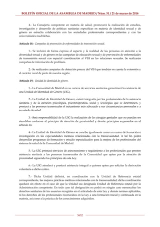 BOLETÍN OFICIAL DE LA ASAMBLEA DE MADRID / Núm. 51 / 21 de marzo de 2016
5632
4.- La Consejería competente en materia de salud, promoverá la realización de estudios,
investigación y desarrollo de políticas sanitarias específicas en materia de identidad sexual y de
género en estrecha colaboración con las sociedades profesionales correspondientes y con las
universidades madrileñas.
Artículo 18.- Campañas de prevención de enfermedades de transmisión sexual.
1.- Se incluirá de forma expresa el aspecto y la realidad de las personas en atención a la
diversidad sexual y de género en las campañas de educación sexual y de prevención de enfermedades
de transmisión sexual con especial consideración al VIH en las relaciones sexuales. Se realizarán
campañas de información de profilaxis.
2.- Se realizarán campañas de detección precoz del VIH que tendrán en cuenta la extensión y
el carácter rural de parte de nuestra región.
Artículo 19.- Unidad de identidad de género.
1.- La Comunidad de Madrid en su cartera de servicios sanitarios garantizará la existencia de
una Unidad de Identidad de Género (UIG).
2.- La Unidad de Identidad de Género, estará integrada por los profesionales de la asistencia
sanitaria y de la atención psicológica, psicoterapéutica, social y sexológica que se determinen, y
prestará a las personas transexuales el tratamiento más adecuado a sus circunstancias personales y a
su estado de salud.
3.- Será responsabilidad de la UIG la realización de las cirugías genitales que no puedan ser
atendidas conforme al principio de atención de proximidad y demás principios expresados en el
artículo 14.
4.- La Unidad de Identidad de Género se concibe igualmente como un centro de formación e
investigación en las especialidades médicas relacionadas con la transexualidad. A tal fin podrá
desarrollar programas de formación y estudio especializados para la mejora de los profesionales del
sistema de salud de la Comunidad de Madrid.
5.- La UIG prestará servicios de asesoramiento y seguimiento a los profesionales que presten
asistencia sanitaria a las personas transexuales de la Comunidad que opten por la atención de
proximidad siguiendo los principios de esta Ley.
6.- La UIG atenderá y prestará asistencia integral a quienes opten por solicitar la derivación
voluntaria a dicho centro.
7.- Dicha Unidad definirá, en coordinación con la Unidad de Referencia estatal
correspondiente, las mejores prácticas médicas relacionadas con la transexualidad; dicha coordinación
quedará sin efecto en el caso de que la Unidad sea designada Unidad de Referencia estatal por la
Administración competente. En todo caso tal designación no podrá en ningún caso menoscabar los
derechos sanitarios de los usuarios recogidos en el articulado de esta Ley y demás normas aplicables,
ni los derechos de los profesionales reconocidos en la Ley a una formación inicial y continuada en la
materia, así como a la práctica de los conocimientos adquiridos.
 