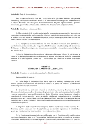 BOLETÍN OFICIAL DE LA ASAMBLEA DE MADRID / Núm. 51 / 21 de marzo de 2016
5633
Artículo 20.- Guías de Recomendaciones.
Con independencia de los derechos y obligaciones a los que hacen referencia los apartados
anteriores, y con el objetivo de mejorar la calidad de la información ofertada, podrán elaborarse desde
el Servicio Madrileño de Salud guías de recomendaciones dirigidas específicamente a personas
transexuales, que aborden las necesidades sanitarias más frecuentes entre las personas trans.
Artículo 21.- Estadísticas y tratamiento de datos.
1.- El seguimiento de la atención sanitaria de las personas transexuales incluirá la creación de
estadísticas públicas sobre los resultados de los diferentes tratamientos, terapias e intervenciones que
se lleven a cabo, con detalle de las técnicas empleadas, complicaciones y reclamaciones surgidas, así
como la evaluación de la calidad asistencial.
2.- La recogida de los datos anteriores con fines estadísticos se ajustará a los principios de
secreto, transparencia, especialidad y proporcionalidad. El secreto estadístico obliga a la Comunidad
de Madrid a no difundir en ningún caso los datos personales de las personas transexuales cualquiera
que sea su origen.
3.- Para la elaboración de las estadísticas previstas en el apartado primero de este artículo se
creará un fichero automatizado, del que será titular el Servicio Madrileño de Salud, en los términos
previstos en la Ley Orgánica 15/1999, de 13 de diciembre, de Protección de Datos de Carácter
Personal.
TÍTULO III
MEDIDAS EN EL ÁMBITO DE LA EDUCACIÓN
Artículo 22.- Actuaciones en materia de transexualidad en el ámbito educativo.
La Comunidad de Madrid:
1.- Velará porque el sistema educativo sea un espacio de respeto y tolerancia libre de toda
presión, agresión o discriminación por motivos de identidad de género con amparo a los estudiantes,
profesores y familias que lo componen.
2.- Garantizará una protección adecuada a estudiantes, personal y docentes trans de las
diferentes orientaciones sexuales e identidades de género contra todas las formas de exclusión social y
violencia, incluyendo el acoso y el hostigamiento, dentro del ámbito escolar. Los centros educativos
garantizarán la correcta atención y apoyo a aquellos estudiantes, personal docente o personal de
administración o servicios que fueran objeto de discriminación por identidad de género en el seno de
los mismos. Dicha protección incluirá la información sobre los mecanismos de denuncias existentes en
el ordenamiento jurídico.
2.- Impulsará medidas conducentes a lograr el efectivo respeto en el sistema educativo de la
diversidad afectivo-sexual, así como la aceptación de las diferentes expresiones de identidad de
género que permitan superar los estereotipos y comportamientos sexistas.
3.- La Administración autonómica, en colaboración con el Comité consultivo elaborará un
plan integral sobre educación en la Comunidad de Madrid que partirá de un estudio de la realidad
existente en la Comunidad que analice la percepción que se tiene de estas cuestiones por parte del
 