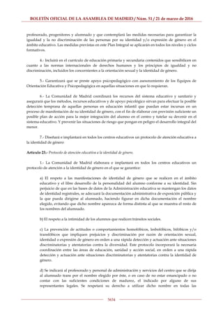 BOLETÍN OFICIAL DE LA ASAMBLEA DE MADRID / Núm. 51 / 21 de marzo de 2016
5634
profesorado, progenitores y alumnado y que contemplará las medidas necesarias para garantizar la
igualdad y la no discriminación de las personas por su identidad y/o expresión de género en el
ámbito educativo. Las medidas previstas en este Plan Integral se aplicarán en todos los niveles y ciclos
formativos.
4.- Incluirá en el currículo de educación primaria y secundaria contenidos que sensibilicen en
cuanto a las normas internacionales de derechos humanos y los principios de igualdad y no
discriminación, incluidos los concernientes a la orientación sexual y la identidad de género.
5.- Garantizará que se preste apoyo psicopedagógico con asesoramiento de los Equipos de
Orientación Educativa y Psicopedagógica en aquellas situaciones en que lo requieran.
6.- La Comunidad de Madrid coordinará los recursos del sistema educativo y sanitario y
asegurará que los métodos, recursos educativos y de apoyo psicológico sirvan para efectuar la posible
detección temprana de aquellas personas en educación infantil que puedan estar incursas en un
proceso de manifestación de su identidad de género, con el fin de elaborar con previsión suficiente un
posible plan de acción para la mejor integración del alumno en el centro y tutelar su devenir en el
sistema educativo. Y prevenir las situaciones de riesgo que pongan en peligro el desarrollo integral del
menor.
7.- Diseñará e implantará en todos los centros educativos un protocolo de atención educativa a
la identidad de género
Artículo 23.- Protocolo de atención educativa a la identidad de género.
1.- La Comunidad de Madrid elaborara e implantará en todos los centros educativos un
protocolo de atención a la identidad de género en el que se garantice:
a) El respeto a las manifestaciones de identidad de género que se realicen en el ámbito
educativo y el libre desarrollo de la personalidad del alumno conforme a su identidad. Sin
perjuicio de que en las bases de datos de la Administración educativa se mantengan los datos
de identidad registrales, se adecuará la documentación administrativa de exposición pública y
la que pueda dirigirse al alumnado, haciendo figurar en dicha documentación el nombre
elegido, evitando que dicho nombre aparezca de forma distinta al que se muestra el resto de
los nombres del alumnado.
b) El respeto a la intimidad de los alumnos que realicen tránsitos sociales.
c) La prevención de actitudes o comportamientos homofóbicos, lesbofóbicos, bifóbicos y/o
transfóbicos que impliquen prejuicios y discriminación por razón de orientación sexual,
identidad o expresión de género en orden a una rápida detección y actuación ante situaciones
discriminatorias y atentatorias contra la diversidad. Este protocolo incorporará la necesaria
coordinación entre las áreas de educación, sanidad y acción social, en orden a una rápida
detección y actuación ante situaciones discriminatorias y atentatorias contra la identidad de
género.
d) Se indicará al profesorado y personal de administración y servicios del centro que se dirija
al alumnado trans por el nombre elegido por éste, o en caso de no estar emancipado o no
contar con las suficientes condiciones de madurez, el indicado por alguno de sus
representantes legales. Se respetará su derecho a utilizar dicho nombre en todas las
 