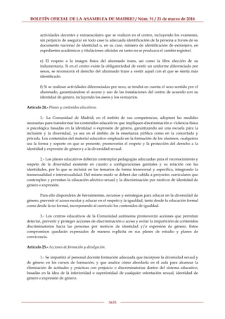 BOLETÍN OFICIAL DE LA ASAMBLEA DE MADRID / Núm. 51 / 21 de marzo de 2016
5635
actividades docentes y extraescolares que se realicen en el centro, incluyendo los exámenes,
sin perjuicio de asegurar en todo caso la adecuada identificación de la persona a través de su
documento nacional de identidad o, en su caso, número de identificación de extranjero, en
expedientes académicos y titulaciones oficiales en tanto no se produzca el cambio registral.
e) El respeto a la imagen física del alumnado trans, así como la libre elección de su
indumentaria. Si en el centro existe la obligatoriedad de vestir un uniforme diferenciado por
sexos, se reconocerá el derecho del alumnado trans a vestir aquel con el que se sienta más
identificado.
f) Si se realizan actividades diferenciadas por sexo, se tendrá en cuenta el sexo sentido por el
alumnado, garantizándose el acceso y uso de las instalaciones del centro de acuerdo con su
identidad de género, incluyendo los aseos y los vestuarios.
Artículo 24.- Planes y contenidos educativos.
1.- La Comunidad de Madrid, en el ámbito de sus competencias, adoptará las medidas
necesarias para transformar los contenidos educativos que impliquen discriminación o violencia física
o psicológica basadas en la identidad o expresión de género, garantizando así una escuela para la
inclusión y la diversidad, ya sea en el ámbito de la enseñanza pública como en la concertada y
privada. Los contenidos del material educativo empleado en la formación de los alumnos, cualquiera
sea la forma y soporte en que se presente, promoverán el respeto y la protección del derecho a la
identidad y expresión de género y a la diversidad sexual.
2.- Los planes educativos deberán contemplar pedagogías adecuadas para el reconocimiento y
respeto de la diversidad existente en cuanto a configuraciones genitales y su relación con las
identidades, por lo que se incluirá en los temarios de forma transversal y específica, integrando la
transexualidad e intersexualidad. Del mismo modo se deberá dar cabida a proyectos curriculares que
contemplen y permitan la educación afectivo-sexual y la discriminación por motivos de identidad de
género o expresión.
Para ello dispondrán de herramientas, recursos y estrategias para educar en la diversidad de
género, prevenir el acoso escolar y educar en el respeto y la igualdad, tanto desde la educación formal
como desde la no formal, incorporando al currículo los contenidos de igualdad.
3.- Los centros educativos de la Comunidad autónoma promoverán acciones que permitan
detectar, prevenir y proteger acciones de discriminación o acoso y evitar la impartición de contenidos
discriminatorios hacia las personas por motivos de identidad y/o expresión de género. Estos
compromisos quedarán expresados de manera explícita en sus planes de estudio y planes de
convivencia.
Artículo 25.- Acciones de formación y divulgación.
1.- Se impartirá al personal docente formación adecuada que incorpore la diversidad sexual y
de género en los cursos de formación, y que analice cómo abordarla en el aula para alcanzar la
eliminación de actitudes y prácticas con prejuicio o discriminatorias dentro del sistema educativo,
basadas en la idea de la inferioridad o superioridad de cualquier orientación sexual, identidad de
género o expresión de género.
 
