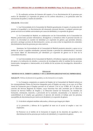 BOLETÍN OFICIAL DE LA ASAMBLEA DE MADRID / Núm. 51 / 21 de marzo de 2016
5636
2.- Se realizarán acciones de fomento del respeto y la no discriminación de la personas por
motivo de identidad y/o expresión de género en los centros educativos, y en particular entre las
asociaciones de padres y madres de alumnos.
Artículo 26.- Universidad.
1.- Las Universidades de la Comunidad de Madrid garantizarán el respeto y la protección del
derecho a la igualdad y no discriminación del alumnado, personal docente y cualquier persona que
preste servicios en el ámbito universitario por causa de identidad y/o expresión de género.
2.- La Comunidad de Madrid, en colaboración con las Universidades de la Comunidad de
Madrid, promoverán acciones informativas, divulgativas y formativas entre el personal docente en
torno a la diversidad en cuestión de identidad y/o expresión de género, que permitan detectar,
prevenir y proteger acciones de discriminación o acoso, así como evitar la impartición de contenidos
discriminatorios hacia las personas por estos motivos.
Asimismo, las Universidades de la Comunidad de Madrid prestarán atención y apoyo en su
ámbito de acción a aquellos estudiantes, personal docente o personal de administración y servicios
que fueran objeto de discriminación por identidad y/o expresión de género en el seno de la
comunidad educativa.
3.- Las Universidades de la Comunidad de Madrid y el Gobierno regional, adoptarán medidas
de apoyo a la realización de estudios y proyectos de investigación sobre la realidad de las personas
transexuales, transgénero e intersexuales, en el ámbito de las acciones de investigación, desarrollo e
innovación.
TÍTULO IV
MEDIDAS EN EL ÁMBITO LABORAL Y DE LA RESPONSABILIDAD SOCIAL EMPRESARIAL
Artículo 27.- Políticas de fomento de la igualdad y no discriminación en el empleo.
1.- La Consejería competente en materia de Empleo de la Comunidad de Madrid incluirá en
los correspondientes Planes de Servicios Integrados para el Empleo así como, en su caso, en el Plan
Anual de Formación para el Empleo previsto en el artículo 3 de la Ley 5/2001, de 3 de julio, de
creación del Servicio Regional de Empleo, cuyas funciones han sido asumidas por la Dirección
General de Servicio Público de Empleo y la Dirección General de Formación, las medidas de
formación, orientación, inserción, y prevención de la exclusión, encaminadas a la inserción y la
sostenibilidad en el empleo que garanticen el ejercicio del derecho al trabajo para las personas
susceptibles de discriminación por motivos de identidad y/o expresión de género.
2.- A tal efecto adoptará medidas adecuadas y eficaces que tengan por objeto:
a) La promoción y defensa de la igualdad de trato en el acceso al empleo o una vez
empleados.
b) Promover en el ámbito de la formación el respeto de los derechos de igualdad y no
discriminación de las personas por motivos de identidad y/o expresión de género.
 