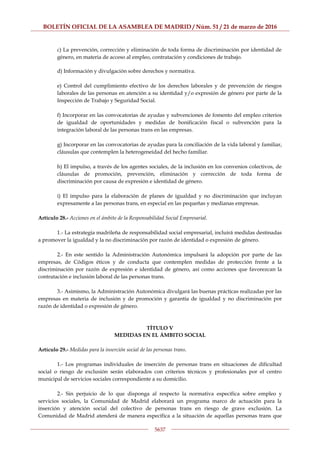 BOLETÍN OFICIAL DE LA ASAMBLEA DE MADRID / Núm. 51 / 21 de marzo de 2016
5637
c) La prevención, corrección y eliminación de toda forma de discriminación por identidad de
género, en materia de acceso al empleo, contratación y condiciones de trabajo.
d) Información y divulgación sobre derechos y normativa.
e) Control del cumplimiento efectivo de los derechos laborales y de prevención de riesgos
laborales de las personas en atención a su identidad y/o expresión de género por parte de la
Inspección de Trabajo y Seguridad Social.
f) Incorporar en las convocatorias de ayudas y subvenciones de fomento del empleo criterios
de igualdad de oportunidades y medidas de bonificación fiscal o subvención para la
integración laboral de las personas trans en las empresas.
g) Incorporar en las convocatorias de ayudas para la conciliación de la vida laboral y familiar,
cláusulas que contemplen la heterogeneidad del hecho familiar.
h) El impulso, a través de los agentes sociales, de la inclusión en los convenios colectivos, de
cláusulas de promoción, prevención, eliminación y corrección de toda forma de
discriminación por causa de expresión e identidad de género.
i) El impulso para la elaboración de planes de igualdad y no discriminación que incluyan
expresamente a las personas trans, en especial en las pequeñas y medianas empresas.
Artículo 28.- Acciones en el ámbito de la Responsabilidad Social Empresarial.
1.- La estrategia madrileña de responsabilidad social empresarial, incluirá medidas destinadas
a promover la igualdad y la no discriminación por razón de identidad o expresión de género.
2.- En este sentido la Administración Autonómica impulsará la adopción por parte de las
empresas, de Códigos éticos y de conducta que contemplen medidas de protección frente a la
discriminación por razón de expresión e identidad de género, así como acciones que favorezcan la
contratación e inclusión laboral de las personas trans.
3.- Asimismo, la Administración Autonómica divulgará las buenas prácticas realizadas por las
empresas en materia de inclusión y de promoción y garantía de igualdad y no discriminación por
razón de identidad o expresión de género.
TÍTULO V
MEDIDAS EN EL ÁMBITO SOCIAL
Artículo 29.- Medidas para la inserción social de las personas trans.
1.- Los programas individuales de inserción de personas trans en situaciones de dificultad
social o riesgo de exclusión serán elaborados con criterios técnicos y profesionales por el centro
municipal de servicios sociales correspondiente a su domicilio.
2.- Sin perjuicio de lo que disponga al respecto la normativa específica sobre empleo y
servicios sociales, la Comunidad de Madrid elaborará un programa marco de actuación para la
inserción y atención social del colectivo de personas trans en riesgo de grave exclusión. La
Comunidad de Madrid atenderá de manera específica a la situación de aquellas personas trans que
 