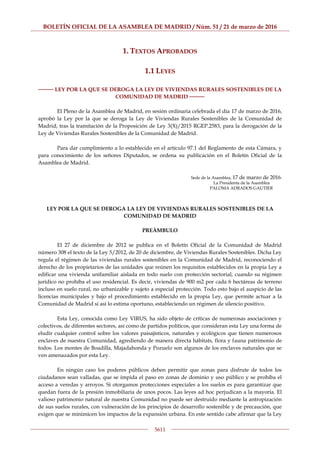 BOLETÍN OFICIAL DE LA ASAMBLEA DE MADRID / Núm. 51 / 21 de marzo de 2016
5611
1. TEXTOS APROBADOS
1.1 LEYES
──── LEY POR LA QUE SE DEROGA LA LEY DE VIVIENDAS RURALES SOSTENIBLES DE LA
COMUNIDAD DE MADRID ────
El Pleno de la Asamblea de Madrid, en sesión ordinaria celebrada el día 17 de marzo de 2016,
aprobó la Ley por la que se deroga la Ley de Viviendas Rurales Sostenibles de la Comunidad de
Madrid, tras la tramitación de la Proposición de Ley 3(X)/2015 RGEP.2583, para la derogación de la
Ley de Viviendas Rurales Sostenibles de la Comunidad de Madrid.
Para dar cumplimiento a lo establecido en el artículo 97.1 del Reglamento de esta Cámara, y
para conocimiento de los señores Diputados, se ordena su publicación en el Boletín Oficial de la
Asamblea de Madrid.
Sede de la Asamblea, 17 de marzo de 2016.
La Presidenta de la Asamblea
PALOMA ADRADOS GAUTIER
LEY POR LA QUE SE DEROGA LA LEY DE VIVIENDAS RURALES SOSTENIBLES DE LA
COMUNIDAD DE MADRID
PREÁMBULO
El 27 de diciembre de 2012 se publica en el Boletín Oficial de la Comunidad de Madrid
número 308 el texto de la Ley 5/2012, de 20 de diciembre, de Viviendas Rurales Sostenibles. Dicha Ley
regula el régimen de las viviendas rurales sostenibles en la Comunidad de Madrid, reconociendo el
derecho de los propietarios de las unidades que reúnen los requisitos establecidos en la propia Ley a
edificar una vivienda unifamiliar aislada en todo suelo con protección sectorial, cuando su régimen
jurídico no prohíba el uso residencial. Es decir, viviendas de 900 m2 por cada 6 hectáreas de terreno
incluso en suelo rural, no urbanizable y sujeto a especial protección. Todo esto bajo el auspicio de las
licencias municipales y bajo el procedimiento establecido en la propia Ley, que permite actuar a la
Comunidad de Madrid si así lo estima oportuno, estableciendo un régimen de silencio positivo.
Esta Ley, conocida como Ley VIRUS, ha sido objeto de críticas de numerosas asociaciones y
colectivos, de diferentes sectores, así como de partidos políticos, que consideran esta Ley una forma de
eludir cualquier control sobre los valores paisajísticos, naturales y ecológicos que tienen numerosos
enclaves de nuestra Comunidad, agrediendo de manera directa hábitats, flora y fauna patrimonio de
todos. Los montes de Boadilla, Majadahonda y Pozuelo son algunos de los enclaves naturales que se
ven amenazados por esta Ley.
En ningún caso los poderes públicos deben permitir que zonas para disfrute de todos los
ciudadanos sean valladas, que se impida el paso en zonas de dominio y uso público y se prohíba el
acceso a veredas y arroyos. Si otorgamos protecciones especiales a los suelos es para garantizar que
quedan fuera de la presión inmobiliaria de unos pocos. Las leyes ad hoc perjudican a la mayoría. El
valioso patrimonio natural de nuestra Comunidad no puede ser destruido mediante la antropización
de sus suelos rurales, con vulneración de los principios de desarrollo sostenible y de precaución, que
exigen que se minimicen los impactos de la expansión urbana. En este sentido cabe afirmar que la Ley
 