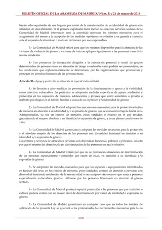 BOLETÍN OFICIAL DE LA ASAMBLEA DE MADRID / Núm. 51 / 21 de marzo de 2016
5638
hayan sido expulsadas de sus hogares por razón de la manifestación de su identidad de género con
situación de desvalimiento. Si la persona expulsada fuera menor de edad los servicios sociales de la
Comunidad de Madrid interesarán ante la autoridad oportuna los trámites necesarios para el
acogimiento del menor y la adopción de las medidas oportunas en relación a su guarda y custodia
ante el supuesto de abandono o maltrato del menor por sus responsables.
3.- La Comunidad de Madrid velará para que los recursos disponibles para la atención de las
víctimas de violencia de género o victimas de trata se apliquen igualmente a las personas trans de la
misma condición.
4.- Los proyectos de integración dirigidos a la promoción personal y social de grupos
determinados de personas trans en situación de riesgo o exclusión social podrán ser promovidos, en
las condiciones que reglamentariamente se determinen, por las organizaciones que promueven y
protegen los derechos humanos de las personas trans.
Artículo 30.- Apoyo y protección en situación de especial vulnerabilidad.
1.- Se llevarán a cabo medidas de prevención de la discriminación y apoyo a la visibilidad,
como colectivo vulnerables. En particular se adoptarán medidas específicas de apoyo, mediación y
protección en los supuestos de menores, adolescentes y jóvenes que estén sometidos a presión o
maltrato psicológico en el ámbito familiar a causa de su expresión y/o identidad de género.
2.- La Comunidad de Madrid adoptará los mecanismos necesarios para la protección efectiva
de menores en atención a su identidad y/o expresión de género, que se encuentren bajo la tutela de la
Administración, ya sea en centros de menores, pisos tutelados o recurso en el que residan,
garantizando el respeto absoluto a su identidad o expresión de género, y unas plenas condiciones de
vida.
3.- La Comunidad de Madrid garantizará y adoptará las medidas necesarias para la protección
y el absoluto respeto de los derechos de las personas con diversidad funcional en atención a su
identidad y/o expresión de género.
Los centros y servicios de atención a personas con diversidad funcional, públicos o privados, velarán
por que el respeto del derecho a la no discriminación de las personas sea real y efectivo.
4.- La Comunidad de Madrid velará por que no se produzcan situaciones de discriminación
de las personas especialmente vulnerables por razón de edad, en atención a su identidad y/o
expresión de género.
5.- Se adoptarán las medidas necesarias para que los espacios o equipamientos identificados
en función del sexo, en los centros de menores, pisos tutelados, centros de atención a personas con
diversidad funcional, residencias de la tercera edad o en cualquier otro recurso que acoja a personas
especialmente vulnerables, puedan utilizarse por las personas libremente en atención al género
sentido.
6.- La Comunidad de Madrid prestará especial protección a las personas que por tradición o
cultura pudiera contar con un mayor nivel de discriminación por razón de identidad o expresión de
género.
7.- La Comunidad de Madrid garantizará en cualquier caso que en todos los ámbitos de
aplicación de la presenta Ley se aportará a los profesionales las herramientas necesarias para la no
 