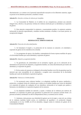 BOLETÍN OFICIAL DE LA ASAMBLEA DE MADRID / Núm. 51 / 21 de marzo de 2016
5639
discriminación y se contará con el personal especializado necesario en las diferentes materias, según
se precise en los distintos protocolos y medidas a tomar.
Artículo 31.- Atención a víctimas de violencia por transfobia.
1.- La Comunidad de Madrid, en el ámbito de sus competencias, prestará una atención
integral real y efectiva a las personas víctimas de violencia motivada por su identidad y/o expresión
de género.
2.- Esta atención comprenderá la asistencia y asesoramiento jurídico, la asistencia sanitaria,
incluyendo la atención especializada y medidas sociales tendentes a facilitar, si así fuese preciso, su
recuperación integral.
TÍTULO VI
MEDIDAS EN EL ÁMBITO FAMILIAR
Artículo 32.- Protección de la diversidad familiar.
1.- Se fomentará el respeto y la protección de los menores en atención a la identidad y
expresión de género de los miembros de su familia.
2.- Los programas de apoyo a las familias, contemplarán de forma expresa medidas de apoyo
a la diversidad familiar por razón identidad y expresión de género.
Artículo 33.- Adopción y acogimiento familiar.
1.- Se garantizará, de conformidad con la normativa vigente, que en la valoración de la
idoneidad en los procesos de adopción y acogimiento familiar, no exista discriminación por motivo de
identidad y/o expresión de género.
2.- En los centros de menores se trabajará la diversidad familiar con el fin de garantizar que los
menores que sean susceptibles de ser adoptados o acogidos sean conocedores de la diversidad
familiar por razón de identidad o expresión de género.
Artículo 34.- Violencia en el ámbito familiar.
1.- Se reconocerá como violencia familiar y se adoptarán medidas de apoyo, mediación y
protección, a cualquier forma de violencia que se ejerza en el ámbito familiar por causa de identidad
y/o expresión de género de cualquiera de sus miembros, incluyendo el no respeto por padres y
hermanos a la identidad y/o expresión de género de los menores.
2.- Se adoptarán medidas de atención y ayuda a víctimas de la violencia por motivos de
identidad y/o expresión de género que garanticen la protección de la persona acosada frente a la
persona acosadora, facilitando con ello la independencia física y económica de la víctima.
3.- Asimismo, toda persona cuya identidad de género sea la de mujer y como tal, sea víctima
de la violencia machista tendrá acceso, en condiciones de igualdad, a la protección integral,
contemplada en la Ley 5/2005, de 20 de diciembre, integral contra la violencia de género de la
Comunidad de Madrid.
 