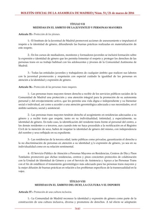 BOLETÍN OFICIAL DE LA ASAMBLEA DE MADRID / Núm. 51 / 21 de marzo de 2016
5640
TÍTULO VII
MEDIDAS EN EL ÁMBITO DE LA JUVENTUD Y PERSONAS MAYORES
Artículo 35.- Protección de los jóvenes.
1.- El Instituto de la Juventud de Madrid promoverá acciones de asesoramiento e impulsará el
respeto a la identidad de género, difundiendo las buenas prácticas realizadas en materialización de
este respeto.
2.- En los cursos de mediadores, monitores y formadores juveniles se incluirá formación sobre
la expresión e identidad de género que les permita fomentar el respeto y proteger los derechos de las
personas trans en su trabajo habitual con los adolescentes y jóvenes de la Comunidad Autónoma de
Madrid.
3.- Todas las entidades juveniles y trabajadores de cualquier ámbito que realicen sus labores
con la juventud promoverán y respetarán con especial cuidado la igualdad de las personas en
atención a la identidad y expresión de género.
Artículo 36.- Protección de las personas trans mayores.
1.- Las personas trans mayores tienen derecho a recibir de los servicios públicos sociales de la
Comunidad de Madrid una protección y una atención integral para la promoción de su autonomía
personal y del envejecimiento activo, que les permita una vida digna e independiente y su bienestar
social e individual, así como a acceder a una atención gerontológica adecuada a sus necesidades, en el
ámbito sanitario, social y asistencial.
2.- Las personas trans mayores tendrán derecho al acogimiento en residencias adecuadas a su
género y a recibir trato que respete, tanto en su individualidad, intimidad, y especialmente, su
identidad de género. En todo caso, la identificación del residente trans frente al personal del centro, a
los demás residentes o a terceros, aun cuando éste no haya procedido a la rectificación en el Registro
Civil de la mención de sexo, habrá de respetar la identidad de género del mismo, con independencia
del nombre y sexo reflejado en su expediente.
3.- Las residencias de la tercera edad, tanto públicas como privadas, garantizarán el derecho a
la no discriminación de personas en atención a su identidad y/o expresión de género, ya sea en su
individualidad como en su relación sentimental.
4.- El Servicio Público de Atención a Personas Mayores en Residencias, Centros de Día y Pisos
Tutelados promoverá que dichas residencias, centros y pisos concierten protocolos de colaboración
con la Unidad de Identidad de Género y con el Servicio de Asistencia y Apoyo a las Personas Trans
con el fin de establecer el tratamiento gerontológico más adecuado para las personas trans mayores y
la mejor difusión de buenas prácticas en relación a los problemas específicos de la transexualidad en la
vejez.
TÍTULO VIII
MEDIDAS EN EL ÁMBITO DEL OCIO, LA CULTURA Y EL DEPORTE
Artículo 37.- Promoción de una cultura inclusiva.
1.- La Comunidad de Madrid reconoce la identidad y expresión de género como parte de la
construcción de una cultura inclusiva, diversa y promotora de derechos. A tal efecto se adoptarán
 