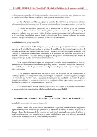 BOLETÍN OFICIAL DE LA ASAMBLEA DE MADRID / Núm. 51 / 21 de marzo de 2016
5641
medidas que garanticen la visibilización e impulsen, tanto a nivel autonómico como local, como parte
de la cultura ciudadana, la convivencia y la construcción de la expresión cultural.
2.- Se adoptarán medidas de apoyo y fomento de iniciativas y expresiones artísticas,
culturales, patrimoniales, recreativas y deportivas considerando sus formas propias de representación.
3.- Todas las bibliotecas propiedad de la Comunidad de Madrid y de los diferentes
Ayuntamientos, deberán contar con fondo bibliográfico específico en materia de identidad sexual y de
género, en cualquier caso respetuoso con los derechos humanos y nunca contrario al reconocimiento
de la expresión o identidad de género, siendo obligatorio que dichos fondos conformen una sección
específica en aquellas bibliotecas de ciudades de más de 20.000 habitantes.
Artículo 38.- Deporte, ocio y tiempo libre.
1.- La Comunidad de Madrid promoverá y velará para que la participación en la práctica
deportiva y de actividad física se realice en términos de igualdad, sin discriminación por motivos de
identidad y/o expresión de género. En los eventos y competiciones deportivas que se realicen en la
Comunidad Autónoma de Madrid se considerará a las personas que participen atendiendo a su
identidad sexual sentida a todos los efectos, sin perjuicio del oportuno cumplimiento de las normas de
rango superior que rijan las competiciones internacionales.
2.- Se adoptarán las medidas precisas para garantizar que las actividades recreativas, de ocio y
tiempo libre, se disfrutan en condiciones de igualdad y respeto a la realidad de personas en atención a
su identidad y expresión de género, evitando cualquier acto de prejuicio, hostigamiento y violencia
física o psicológica.
3.- Se adoptarán medidas que garanticen formación adecuada de los profesionales de
didáctica deportiva, de ocio y tiempo libre, que incorpore la diversidad sexual y de género, el respeto
y la protección del colectivo frente a cualquier discriminación por identidad o expresión de género.
Para ello se establecerá el contacto necesario con las entidades públicas o privadas representativas en
el ámbito de la gestión del ocio y tiempo libre y juventud.
4.- Se promoverá un deporte inclusivo, erradicando toda forma de manifestación transfóbica
en los eventos deportivos realizados en la Comunidad Autónoma de Madrid.
TÍTULO IX
MEDIDAS EN EL ÁMBITO DE LA COOPERACIÓN INTERNACIONAL AL DESARROLLO
Artículo 39.- Cooperación internacional al desarrollo.
El Plan General y los planes anuales madrileños de cooperación para el desarrollo, impulsarán
expresamente aquellos proyectos que promuevan y defiendan el derecho a la vida, la igualdad, la
libertad y la no discriminación de las personas por motivos de identidad o expresión de género en
aquellos países en que estos derechos sean negados o dificultados, legal o socialmente, así como la
protección de personas frente a las persecuciones y represalias.
 