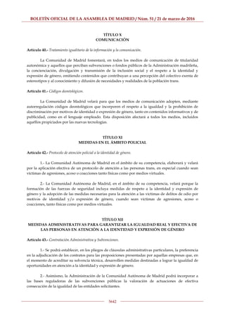 BOLETÍN OFICIAL DE LA ASAMBLEA DE MADRID / Núm. 51 / 21 de marzo de 2016
5642
TÍTULO X
COMUNICACIÓN
Artículo 40.- Tratamiento igualitario de la información y la comunicación.
La Comunidad de Madrid fomentará, en todos los medios de comunicación de titularidad
autonómica y aquellos que perciban subvenciones o fondos públicos de la Administración madrileña,
la concienciación, divulgación y transmisión de la inclusión social y el respeto a la identidad y
expresión de género, emitiendo contenidos que contribuyan a una percepción del colectivo exenta de
estereotipos y al conocimiento y difusión de necesidades y realidades de la población trans.
Artículo 41.- Códigos deontológicos.
La Comunidad de Madrid velará para que los medios de comunicación adopten, mediante
autorregulación códigos deontológicos que incorporen el respeto a la igualdad y la prohibición de
discriminación por motivos de identidad o expresión de género, tanto en contenidos informativos y de
publicidad, como en el lenguaje empleado. Esta disposición afectará a todos los medios, incluidos
aquéllos propiciados por las nuevas tecnologías.
TÍTULO XI
MEDIDAS EN EL ÁMBITO POLICIAL
Artículo 42.- Protocolo de atención policial a la identidad de género.
1.- La Comunidad Autónoma de Madrid en el ámbito de su competencia, elaborará y velará
por la aplicación efectiva de un protocolo de atención a las personas trans, en especial cuando sean
víctimas de agresiones, acoso o coacciones tanto físicas como por medios virtuales.
2.- La Comunidad Autónoma de Madrid, en el ámbito de su competencia, velará porque la
formación de las fuerzas de seguridad incluya medidas de respeto a la identidad y expresión de
género y la adopción de las medidas necesarias para la atención a las víctimas de delitos de odio por
motivos de identidad y/o expresión de género, cuando sean víctimas de agresiones, acoso o
coacciones, tanto físicas como por medios virtuales.
TÍTULO XII
MEDIDAS ADMINISTRATIVAS PARA GARANTIZAR LA IGUALDAD REAL Y EFECTIVA DE
LAS PERSONAS EN ATENCIÓN A LA IDENTIDAD Y EXPRESIÓN DE GÉNERO
Artículo 43.- Contratación Administrativa y Subvenciones.
1.- Se podrá establecer, en los pliegos de cláusulas administrativas particulares, la preferencia
en la adjudicación de los contratos para las proposiciones presentadas por aquellas empresas que, en
el momento de acreditar su solvencia técnica, desarrollen medidas destinadas a lograr la igualdad de
oportunidades en atención a la identidad y expresión de género.
2.- Asimismo, la Administración de la Comunidad Autónoma de Madrid podrá incorporar a
las bases reguladoras de las subvenciones públicas la valoración de actuaciones de efectiva
consecución de la igualdad de las entidades solicitantes.
 