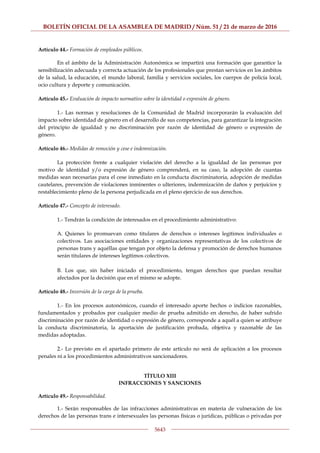 BOLETÍN OFICIAL DE LA ASAMBLEA DE MADRID / Núm. 51 / 21 de marzo de 2016
5643
Artículo 44.- Formación de empleados públicos.
En el ámbito de la Administración Autonómica se impartirá una formación que garantice la
sensibilización adecuada y correcta actuación de los profesionales que prestan servicios en los ámbitos
de la salud, la educación, el mundo laboral, familia y servicios sociales, los cuerpos de policía local,
ocio cultura y deporte y comunicación.
Artículo 45.- Evaluación de impacto normativo sobre la identidad o expresión de género.
1.- Las normas y resoluciones de la Comunidad de Madrid incorporarán la evaluación del
impacto sobre identidad de género en el desarrollo de sus competencias, para garantizar la integración
del principio de igualdad y no discriminación por razón de identidad de género o expresión de
género.
Artículo 46.- Medidas de remoción y cese e indemnización.
La protección frente a cualquier violación del derecho a la igualdad de las personas por
motivo de identidad y/o expresión de género comprenderá, en su caso, la adopción de cuantas
medidas sean necesarias para el cese inmediato en la conducta discriminatoria, adopción de medidas
cautelares, prevención de violaciones inminentes o ulteriores, indemnización de daños y perjuicios y
restablecimiento pleno de la persona perjudicada en el pleno ejercicio de sus derechos.
Artículo 47.- Concepto de interesado.
1.- Tendrán la condición de interesados en el procedimiento administrativo:
A. Quienes lo promuevan como titulares de derechos o intereses legítimos individuales o
colectivos. Las asociaciones entidades y organizaciones representativas de los colectivos de
personas trans y aquéllas que tengan por objeto la defensa y promoción de derechos humanos
serán titulares de intereses legítimos colectivos.
B. Los que, sin haber iniciado el procedimiento, tengan derechos que puedan resultar
afectados por la decisión que en el mismo se adopte.
Artículo 48.- Inversión de la carga de la prueba.
1.- En los procesos autonómicos, cuando el interesado aporte hechos o indicios razonables,
fundamentados y probados por cualquier medio de prueba admitido en derecho, de haber sufrido
discriminación por razón de identidad o expresión de género, corresponde a aquél a quien se atribuye
la conducta discriminatoria, la aportación de justificación probada, objetiva y razonable de las
medidas adoptadas.
2.- Lo previsto en el apartado primero de este artículo no será de aplicación a los procesos
penales ni a los procedimientos administrativos sancionadores.
TÍTULO XIII
INFRACCIONES Y SANCIONES
Artículo 49.- Responsabilidad.
1.- Serán responsables de las infracciones administrativas en materia de vulneración de los
derechos de las personas trans e intersexuales las personas físicas o jurídicas, públicas o privadas por
 