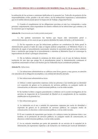 BOLETÍN OFICIAL DE LA ASAMBLEA DE MADRID / Núm. 51 / 21 de marzo de 2016
5644
la realización de las acciones u omisiones tipificadas en la presente Ley. Todo ello sin perjuicio de las
responsabilidades civiles, penales o de otro orden y de las atribuciones inspectoras y sancionadoras
que en el ámbito laboral pueda ejercer la Inspección de Trabajo y Seguridad Social.
2.- Cuando el cumplimiento de las obligaciones previstas en esta Ley corresponda a varias
personas conjuntamente, éstas responderán de manera solidaria de las infracciones que cometan y de
las sanciones que se impongan.
Artículo 50.- Concurrencia con el orden jurisdiccional penal.
1.- No podrán sancionarse los hechos que hayan sido sancionados penal o
administrativamente, en los casos en que se aprecie identidad de sujeto, de hecho y de fundamento.
2.- En los supuestos en que las infracciones pudieran ser constitutivas de ilícito penal, la
Administración pasará el tanto de culpa al órgano judicial competente o al Ministerio Fiscal y se
abstendrá de seguir el procedimiento sancionador mientras la autoridad judicial no dicte sentencia
firme o resolución que ponga fin al procedimiento o mientras el Ministerio Fiscal no comunique la
improcedencia de iniciar o proseguir actuaciones.
3.- De no haberse estimado la existencia de ilícito penal, o en el caso de haberse dictado
resolución de otro tipo que ponga fin al procedimiento penal, la Administración continuará el
expediente sancionador en base a los hechos que los Tribunales hayan considerado probados.
Artículo 51.- Infracciones.
1.- Las infracciones administrativas se califican como leves, graves y muy graves, en atención
a la naturaleza de la obligación incumplida y a la entidad del derecho afectado.
2.- Son infracciones administrativas leves:
A. Utilizar o emitir expresiones vejatorias contra las personas o sus familias por su identidad
y/o expresión de género en la prestación de servicios públicos, en cualquier medio de
comunicación, en discursos o intervenciones públicas, o en las redes sociales.
B. No facilitar la labor o negarse parcialmente a colaborar con la acción investigadora de los
servicios de inspección de la Comunidad de Madrid en el cumplimiento de los mandatos
establecidos en la presente Ley.
3.- Son infracciones graves:
A. La reiteración en el uso o emisión de expresiones vejatorias por razón de identidad o
expresión de género en la prestación de servicios públicos, en cualquier medio de
comunicación, en discursos o intervenciones públicas, o en las redes sociales.
B. El uso o emisión de expresiones que inciten a la violencia contra las personas trans o sus
familias, en la prestación de servicios públicos, en cualquier medio de comunicación, en
discursos o intervenciones públicas, o en las redes sociales.
C. La no retirada inmediata por parte del prestador de un servicio de la sociedad de la
información, de expresiones vejatorias o de incitación a la violencia por razón de identidad o
 