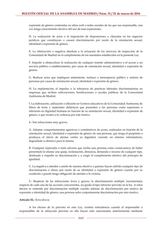 BOLETÍN OFICIAL DE LA ASAMBLEA DE MADRID / Núm. 51 / 21 de marzo de 2016
5645
expresión de género contenidas en sitios web o redes sociales de las que sea responsable, una
vez tenga conocimiento efectivo del uso de esas expresiones.
D. La realización de actos o la imposición de disposiciones o cláusulas en los negocios
jurídicos que constituyan o causen discriminación por razón de la orientación sexual,
identidad o expresión de género.
E. La obstrucción o negativa absoluta a la actuación de los servicios de inspección de la
Comunidad de Madrid en el cumplimiento de los mandatos establecidos en la presente Ley.
F. Impedir u obstaculizar la realización de cualquier trámite administrativo o el acceso a un
servicio público o establecimiento, por causa de orientación sexual, identidad o expresión de
género.
G. Realizar actos que impliquen aislamiento, rechazo o menosprecio público y notorio de
personas por causa de orientación sexual, identidad o expresión de género.
H. La implantación, el impulso o la tolerancia de prácticas laborales discriminatorias en
empresas que reciban subvenciones, bonificaciones o ayudas públicas de la Comunidad
Autónoma de Madrid.
I. La elaboración, utilización o difusión en Centros educativos de la Comunidad Autónoma de
libros de texto y materiales didácticos que presenten a las personas como superiores o
inferiores en dignidad humana en función de su orientación sexual, identidad o expresión de
género, o que inciten a la violencia por este motivo.
4.- Son infracciones muy graves:
A. Adoptar comportamientos agresivos o constitutivos de acoso, realizados en función de la
orientación sexual, identidad o expresión de género de una persona, que tenga el propósito o
produzca el efecto de atentar contra su dignidad, creando un entorno intimidatorio,
degradante u ofensivo para la misma.
B. Cualquier represalia o trato adverso que reciba una persona como consecuencia de haber
presentado la misma una queja, reclamación, denuncia, demanda o recurso de cualquier tipo,
destinado a impedir su discriminación y a exigir el cumplimiento efectivo del principio de
igualdad.
C. La negativa a atender o asistir de manera efectiva a quienes hayan sufrido cualquier tipo de
discriminación o abuso por razón de su identidad o expresión de género cuando por su
condición o puesto tenga obligación de atender a la víctima.
5.- Respecto de las infracciones leves y graves, la discriminación múltiple incrementará,
respecto de cada una de las acciones concurrentes, un grado el tipo infractor previsto en la ley. A estos
efectos se entiende por discriminación múltiple cuando además de discriminación por motivo de
expresión o identidad de género, una persona sufre conjuntamente discriminación por otro motivo.
Artículo 52.- Reincidencia.
A los efectos de lo previsto en esta Ley, existirá reincidencia cuando el responsable o
responsables de la infracción prevista en ella hayan sido sancionados anteriormente mediante
 