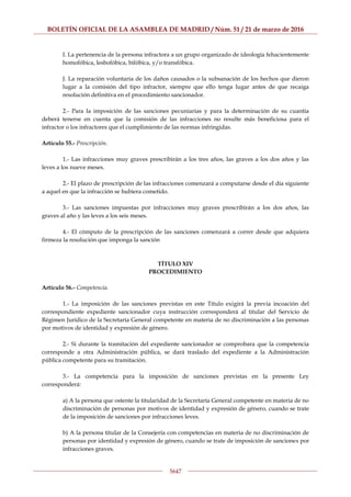 BOLETÍN OFICIAL DE LA ASAMBLEA DE MADRID / Núm. 51 / 21 de marzo de 2016
5647
I. La pertenencia de la persona infractora a un grupo organizado de ideología fehacientemente
homofóbica, lesbofóbica, bifóbica, y/o transfóbica.
J. La reparación voluntaria de los daños causados o la subsanación de los hechos que dieron
lugar a la comisión del tipo infractor, siempre que ello tenga lugar antes de que recaiga
resolución definitiva en el procedimiento sancionador.
2.- Para la imposición de las sanciones pecuniarias y para la determinación de su cuantía
deberá tenerse en cuenta que la comisión de las infracciones no resulte más beneficiosa para el
infractor o los infractores que el cumplimiento de las normas infringidas.
Artículo 55.- Prescripción.
1.- Las infracciones muy graves prescribirán a los tres años, las graves a los dos años y las
leves a los nueve meses.
2.- El plazo de prescripción de las infracciones comenzará a computarse desde el día siguiente
a aquel en que la infracción se hubiera cometido.
3.- Las sanciones impuestas por infracciones muy graves prescribirán a los dos años, las
graves al año y las leves a los seis meses.
4.- El cómputo de la prescripción de las sanciones comenzará a correr desde que adquiera
firmeza la resolución que imponga la sanción
TÍTULO XIV
PROCEDIMIENTO
Artículo 56.- Competencia.
1.- La imposición de las sanciones previstas en este Título exigirá la previa incoación del
correspondiente expediente sancionador cuya instrucción corresponderá al titular del Servicio de
Régimen Jurídico de la Secretaría General competente en materia de no discriminación a las personas
por motivos de identidad y expresión de género.
2.- Si durante la tramitación del expediente sancionador se comprobara que la competencia
corresponde a otra Administración pública, se dará traslado del expediente a la Administración
pública competente para su tramitación.
3.- La competencia para la imposición de sanciones previstas en la presente Ley
corresponderá:
a) A la persona que ostente la titularidad de la Secretaría General competente en materia de no
discriminación de personas por motivos de identidad y expresión de género, cuando se trate
de la imposición de sanciones por infracciones leves.
b) A la persona titular de la Consejería con competencias en materia de no discriminación de
personas por identidad y expresión de género, cuando se trate de imposición de sanciones por
infracciones graves.
 