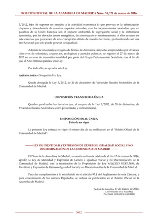 BOLETÍN OFICIAL DE LA ASAMBLEA DE MADRID / Núm. 51 / 21 de marzo de 2016
5612
5/2012, lejos de suponer un impulso a la actividad económica lo que provoca es la urbanización
dispersa y desordenada de nuestros espacios naturales, con los inconvenientes asociados, que en
palabras de la Unión Europea son el impacto ambiental, la segregación social y la ineficiencia
económica, por los elevados costes energéticos, de construcción y mantenimiento. A ellos se unen en
este caso los que provienen de una concepción elitista de nuestro territorio, profundizando así una
brecha social que solo puede generar desigualdad.
Además de una masiva recogida de firmas, de diferentes campañas emprendidas por diversos
colectivos de urbanistas, arquitectos, ecologistas y partidos políticos, se registró el 27 de marzo de
2013 un recurso de inconstitucionalidad por parte del Grupo Parlamentario Socialista, con el fin de
que el Alto Tribunal paralice esta Ley.
Por todo ello, se aprueba esta Ley.
Artículo único.- Derogación de la Ley.
Queda derogada la Ley 5/2012, de 20 de diciembre, de Viviendas Rurales Sostenibles de la
Comunidad de Madrid.
DISPOSICIÓN TRANSITORIA ÚNICA
Quedan paralizadas las licencias que, al amparo de la Ley 5/2012, de 20 de diciembre, de
Viviendas Rurales Sostenibles, estén presentadas y en tramitación.
DISPOSICIÓN FINAL ÚNICA
Entrada en vigor
La presente Ley entrará en vigor el mismo día de su publicación en el “Boletín Oficial de la
Comunidad de Madrid”.
──── LEY DE IDENTIDAD Y EXPRESIÓN DE GÉNERO E IGUALDAD SOCIAL Y NO
DISCRIMINACIÓN DE LA COMUNIDAD DE MADRID ────
El Pleno de la Asamblea de Madrid, en sesión ordinaria celebrada el día 17 de marzo de 2016,
aprobó la Ley de Identidad y Expresión de Género e Igualdad Social y no Discriminación de la
Comunidad de Madrid, tras la tramitación de la Proposición de Ley 4(X)/2015 RGEP.3856, de
Identidad y Expresión de Género e Igualdad Social y no Discriminación de la Comunidad de Madrid.
Para dar cumplimiento a lo establecido en el artículo 97.1 del Reglamento de esta Cámara, y
para conocimiento de los señores Diputados, se ordena su publicación en el Boletín Oficial de la
Asamblea de Madrid.
Sede de la Asamblea, 17 de marzo de 2016.
La Presidenta de la Asamblea
PALOMA ADRADOS GAUTIER
 